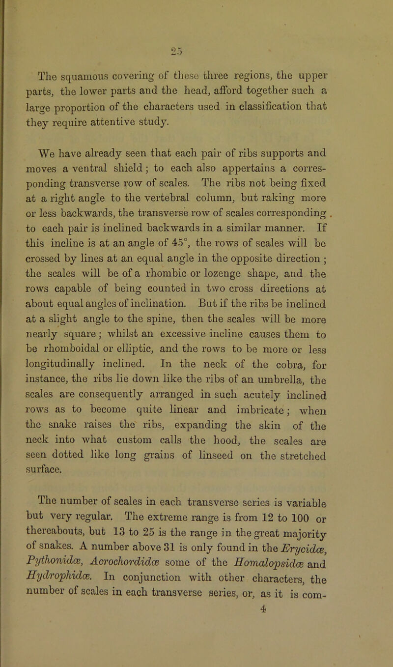 The squamous covering of these three regions, the upper parts, the lower parts and the head, afford together such a large proportion of the characters used in classification that they require attentive study. We have already seen that each pair of ribs supports and moves a ventral shield; to each also appertains a corres- ponding transverse row of scales. The ribs not being fixed at a right angle to the vertebral column, but raking more or less backwards, the transverse row of scales corresponding to each pair is inclined backwards in a similar manner. If this incline is at an angle of 45°, the rows of scales will be crossed by lines at an equal angle in the opposite direction ; the scales will be of a rhombic or lozenge shape, and the rows capable of being counted in two cross directions at about equal angles of inclination. But if the ribs be inclined at a slight angle to the spine, then the scales will be more nearly square; whilst an excessive incline causes them to be rhomboidal or elliptic, and the rows to be more or less longitudinally inclined. In the neck of the cobra, for instance, the ribs lie down like the ribs of an umbrella, the scales are consequently arranged in such acutely inclined rows as to become quite linear and imbricate; when the snake raises the ribs, expanding the skin of the neck into what custom calls the hood, the scales are seen dotted like long grains of linseed on the stretched surface. The number of scales in each transverse series is variable but very regular. The extreme range is from 12 to 100 or thereabouts, but 13 to 25 is the range in the great majority of snakes. A number above 31 is only found in the Erycidce, Pythonidce, Acrocliordidce some of the Ilomalopsidce and Hydrophidce. In conjunction with other characters, the number of scales in each transverse series, or, as it is com- 4