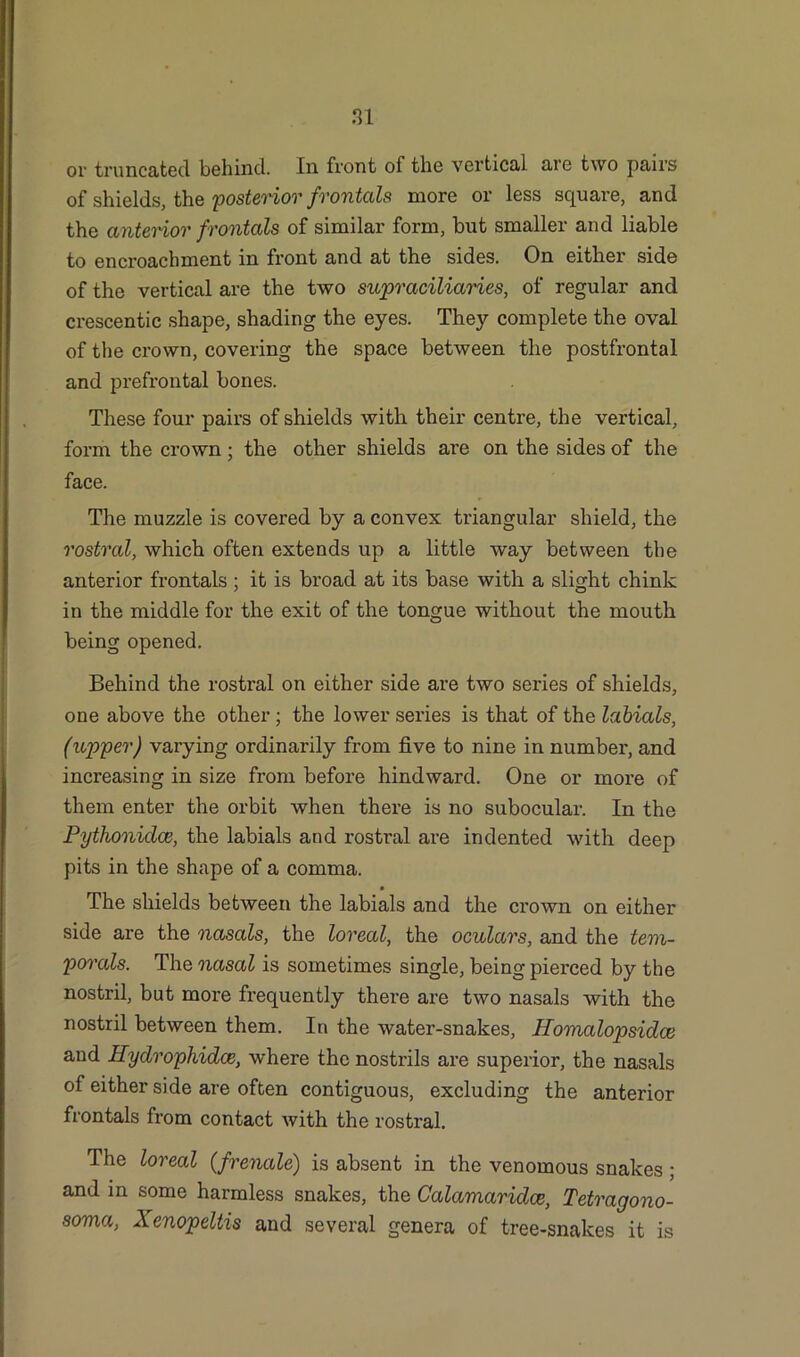 or truncated behind. In front of the vertical are two pairs of shields, the 'posterior frontcds more or less square, and the anterior frontal's of similar form, but smaller and liable to encroachment in front and at the sides. On either side of the vertical are the two supraciliaries, of regular and crescentic shape, shading the eyes. They complete the oval of the crown, covering the space between the postfrontal and prefrontal bones. These four pairs of shields with their centre, the vertical, form the crown; the other shields are on the sides of the face. The muzzle is covered by a convex triangular shield, the rostral, which often extends up a little way between the anterior frontals ; it is broad at its base with a slight chink in the middle for the exit of the tongue without the mouth being opened. Behind the rostral on either side are two series of shields, one above the other; the lower series is that of the labials, (upper) varying ordinarily from five to nine in number, and increasing in size from before hindward. One or more of them enter the orbit when there is no subocular. In the Pythonidce, the labials and rostral are indented with deep pits in the shape of a comma. The shields between the labials and the crown on either side are the nasals, the loreal, the oculars, and the tem- porals. The nasal is sometimes single, being pierced by the nostril, but more frequently there are two nasals with the nostril between them. In the water-snakes, Homalopsidce and Hydrophidce, where the nostrils are superior, the nasals of either side are often contiguous, excluding the anterior frontals from contact with the rostral. The loreal (frenale) is absent in the venomous snakes; and in some harmless snakes, the Calamaridce, Tetragono- soma, Xenopeltis and several genera of tree-snakes it is