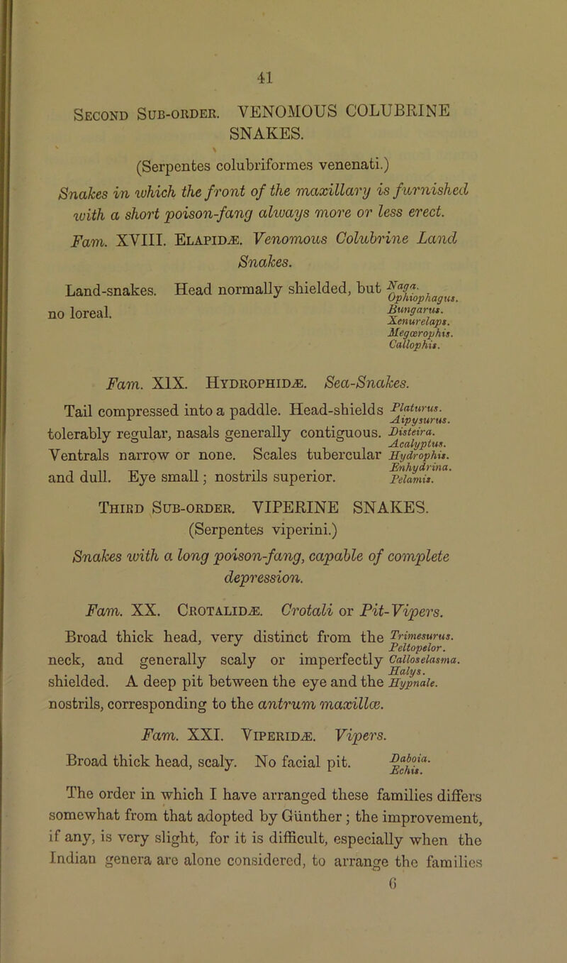 Second Sub-order. VENOMOUS COLUBRINE SNAKES. * (Serpcntes colubriformes venenati.) Snakes in which the front of the 'maxillary is furnished with a short poison-fang always more or less erect. Fam. XVIII. Elapid^e. Venomous Colubrine Land Snakes. Land-snakes, no loreal. Head normally shielded, but J Ophiophagus Bung arm. Xcnurelapt. Megcerophis. Callophit. Fam. XIX. Hydrophid^e. Sea-Snakes. Tail compressed into a paddle. Head-shields PJatwus. 1 x # Aipysurus. tolerably regular, nasals generally contiguous. Bisteira. Ventrals narrow or none. Scales tubercular Hydrophu. and dull. Eye small; nostrils superior. jvtamL Third Sub-order. VIPERINE SNAKES. (Serpentes viperini.) Snakes with a long poison-fang, capable of complete depression. Fam. XX. Crotalid.e. Crotali or Pit-Vipers. Broad thick head, very distinct from the Trimesurus. neck, and generally scaly or imperfectly Caiioseiasma. shielded. A deep pit between the eye and the HypnaU. nostrils, corresponding to the antrum maxillce. Fam. XXI. Viperid^e. Broad thick head, scaly. No facial Vipers. pit. Baboia. Be his. The order in which I have arranged these families differs somewhat from that adopted by Gunther; the improvement, if any, is very slight, for it is difficult, especially when the Indian genera are alone considered, to arrange the families 6