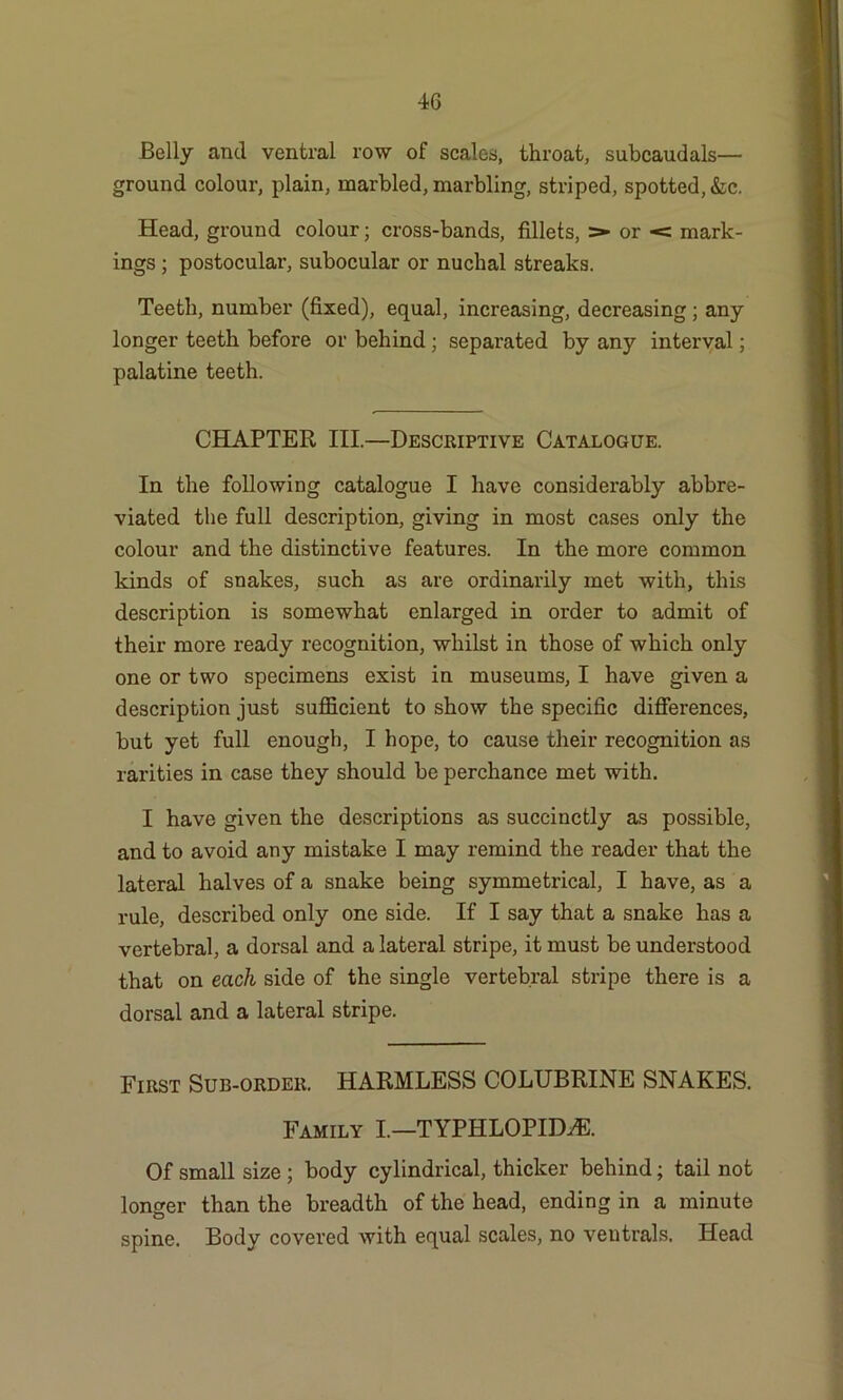 Belly and ventral row of scales, throat, subcaudals— ground colour, plain, marbled, marbling, striped, spotted, &c. Head, ground colour; cross-bands, fillets, > or < mark- ings ; postocular, subocular or nuchal streaks. Teeth, number (fixed), equal, increasing, decreasing ; any longer teeth before or behind ; separated by any interval; palatine teeth. CHAPTER III.—Descriptive Catalogue. In the following catalogue I have considerably abbre- viated the full description, giving in most cases only the colour and the distinctive features. In the more common kinds of snakes, such as are ordinarily met with, this description is somewhat enlarged in order to admit of their more ready recognition, whilst in those of which only one or two specimens exist in museums, I have given a description just sufficient to show the specific differences, but yet full enough, I hope, to cause their recognition as rarities in case they should be perchance met with. I have given the descriptions as succinctly as possible, and to avoid any mistake I may remind the reader that the lateral halves of a snake being symmetrical, I have, as a rule, described only one side. If I say that a snake has a vertebral, a dorsal and a lateral stripe, it must be understood that on each side of the single vertebral stripe there is a dorsal and a lateral stripe. First Sub-order. HARMLESS COLUBRINE SNAKES. Family I.—TYPHLOPID-a®. Of small size ; body cylindrical, thicker behind; tail not longer than the breadth of the head, ending in a minute spine. Body covered with equal scales, no ventrals. Head