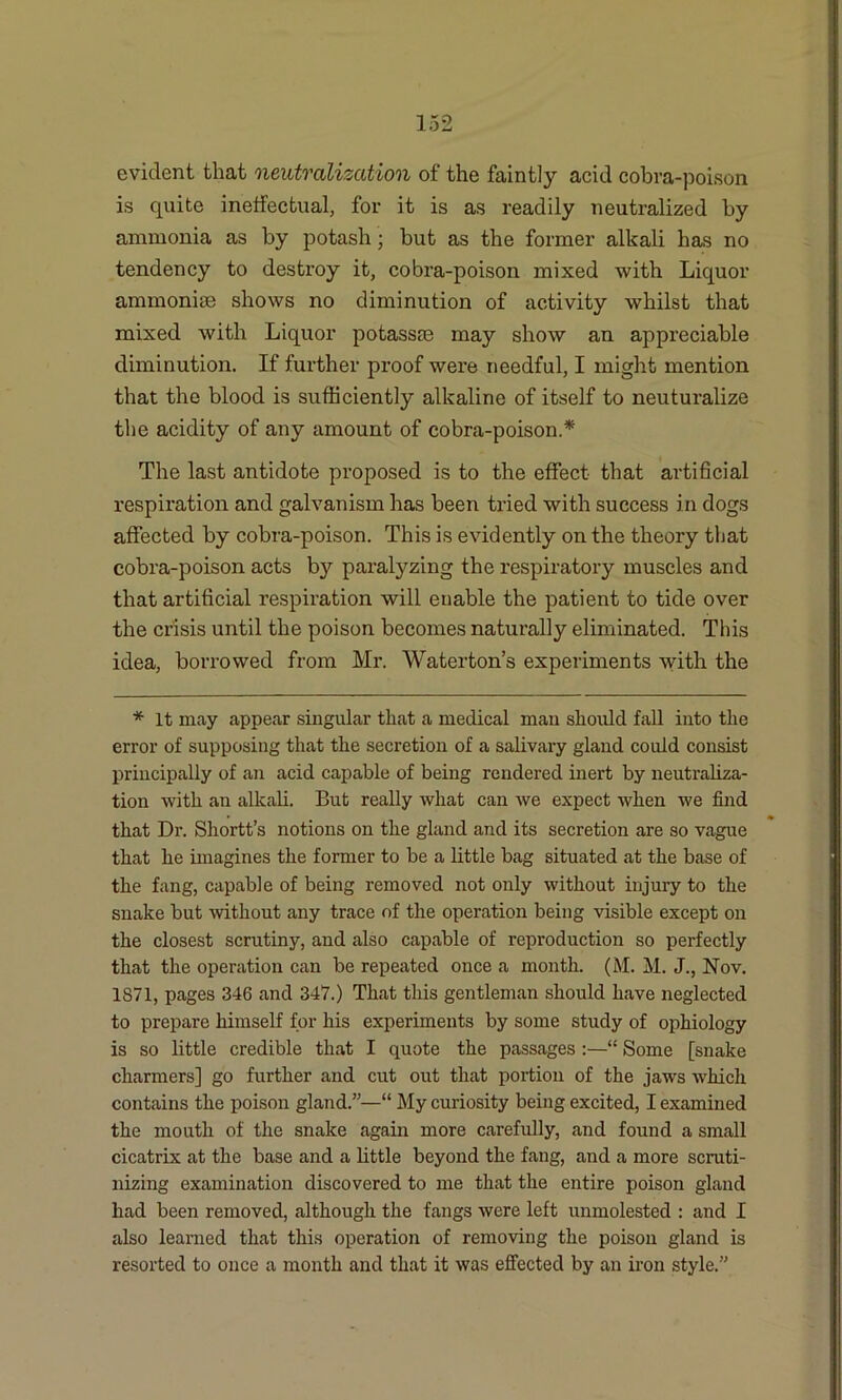 evident that neutralization of the faintly acid cobra-poison is quite ineffectual, for it is as readily neutralized by ammonia as by potash; but as the former alkali has no tendency to destroy it, cobra-poison mixed with Liquor ammonise shows no diminution of activity whilst that mixed with Liquor potassre may show an appreciable diminution. If further proof were needful, I might mention that the blood is sufficiently alkaline of itself to neuturalize the acidity of any amount of cobra-poison* The last antidote proposed is to the effect that artificial respiration and galvanism has been tried with success in dogs affected by cobra-poison. This is evidently on the theory that cobra-poison acts by paralyzing the respiratory muscles and that artificial respiration will enable the patient to tide over the crisis until the poison becomes naturally eliminated. This idea, borrowed from Mr. Waterton’s experiments with the * It may appear singular that a medical man should fall into the error of supposing that the secretion of a salivary gland could consist principally of an acid capable of being rendered inert by neutraliza- tion with an alkali. But really what can we expect when we find that Dr. Shortt’s notions on the gland and its secretion are so vague that he imagines the former to be a little bag situated at the base of the fang, capable of being removed not only without injury to the snake but without any trace of the operation being visible except on the closest scrutiny, and also capable of reproduction so perfectly that the operation can be repeated once a month. (M. M. J., Nov. 1871, pages 346 and 347.) That this gentleman should have neglected to prepare himself for his experiments by some study of ophiology is so little credible that I quote the passages :—“ Some [snake charmers] go further and cut out that portion of the jaws which contains the poison gland.”—“ My curiosity being excited, I examined the mouth of the snake again more carefully, and found a small cicatrix at the base and a little beyond the fang, and a more scruti- nizing examination discovered to me that the entire poison gland had been removed, although the fangs were left unmolested : and I also learned that this operation of removing the poison gland is resorted to once a month and that it was effected by an iron style.”