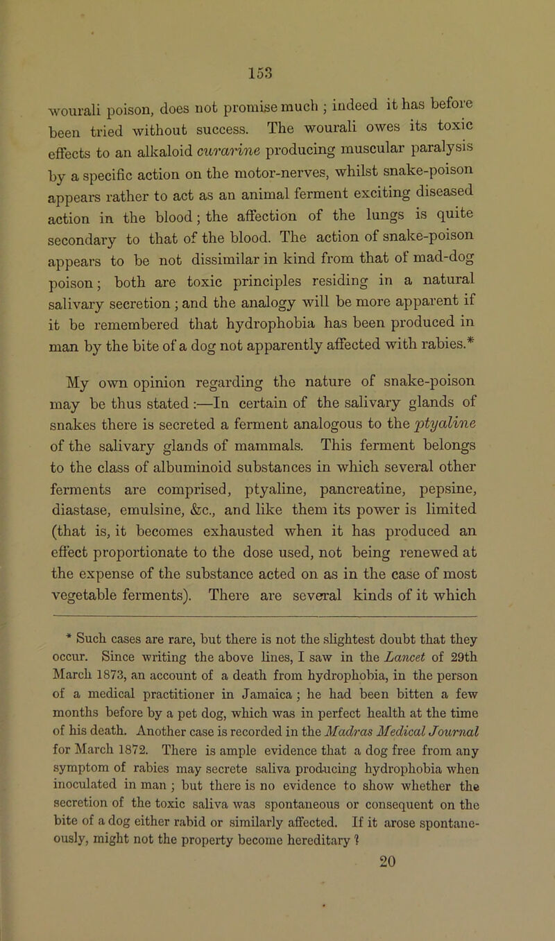 wourali poison, does not promise much ; indeed it has before been tried without success. The wourali owes its toxic effects to an alkaloid curarine producing muscular paralysis by a specific action on the motor-nerves, whilst snake-poison appears rather to act as an animal ferment exciting diseased action in the blood; the affection of the lungs is quite secondary to that of the blood. The action of snake-poison appears to be not dissimilar in kind from that of mad-dog poison; both are toxic principles residing in a natural salivary secretion ; and the analogy will be more apparent if it be remembered that hydrophobia has been produced in man by the bite of a dog not apparently affected with rabies.* My own opinion regarding the nature of snake-poison may be thus stated :—In certain of the salivary glands of snakes there is secreted a ferment analogous to the ptyaline of the salivary glands of mammals. This ferment belongs to the class of albuminoid substances in which several other ferments are comprised, ptyaline, pancreatine, pepsine, diastase, emulsine, &c., and like them its power is limited (that is, it becomes exhausted when it has produced an effect proportionate to the dose used, not being renewed at the expense of the substance acted on as in the case of most vegetable ferments). There are several kinds of it which * Such cases are rare, but there is not the slightest doubt that they occur. Since writing the above lines, I saw in the Lancet of 29th March 1873, an account of a death from hydrophobia, in the person of a medical practitioner in Jamaica ; he had been bitten a few months before by a pet dog, which was in perfect health at the time of his death. Another case is recorded in the Madras Medical Journal for March 1872. There is ample evidence that a dog free from any symptom of rabies may secrete saliva producing hydrophobia when inoculated in man ; but there is no evidence to show whether the secretion of the toxic saliva was spontaneous or consequent on the bite of a dog either rabid or similarly affected. If it arose spontane- ously, might not the property become hereditary 1 20