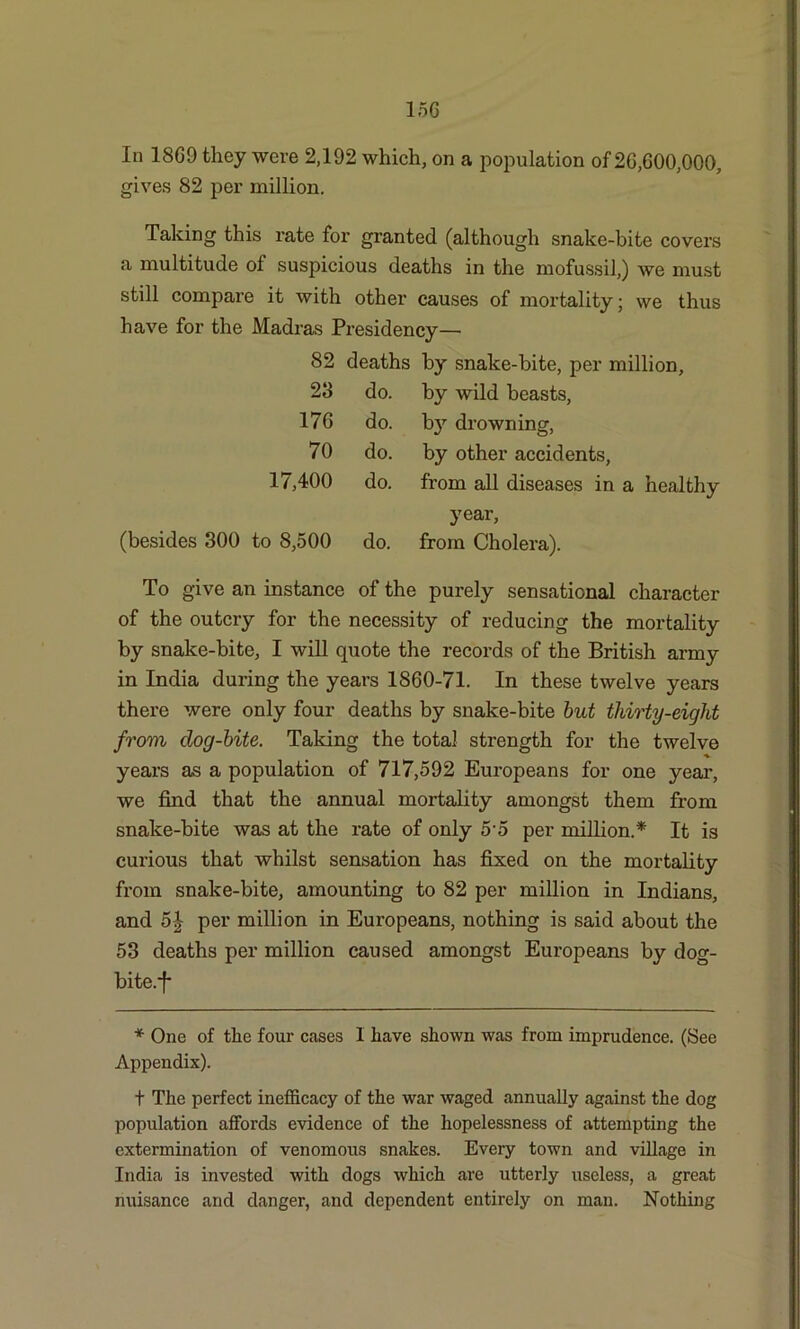 15G In 18G9 they were 2,192 which, on a population of 20,600,000, gives 82 per million. Taking this rate for granted (although snake-bite covers a multitude ol suspicious deaths in the mofussil,) we must still compare it with other causes of mortality; we thus have for the Madras Presidency— 82 deaths by snake-bite, per million. 23 do. by wild beasts, 17G do. by drowning, 70 do. by other accidents, 17,400 do. from all diseases in a healthy year, (besides 300 to 8,500 do. from Cholera). To give an instance of the purely sensational character of the outcry for the necessity of reducing the mortality by snake-bite, I will quote the records of the British army in India during the years 1860-71. In these twelve years there were only four deaths by snake-bite but thirty-eight from clog-bite. Taking the total strength for the twelve years as a population of 717,592 Europeans for one year, we find that the annual mortality amongst them from snake-bite was at the rate of only 5 5 per million.* It is curious that whilst sensation has fixed on the mortality from snake-bite, amounting to 82 per million in Indians, and 5£ per million in Europeans, nothing is said about the 53 deaths per million caused amongst Europeans by dog- bite.'f* * One of the four cases 1 have shown was from imprudence. (See Appendix). t The perfect inefficacy of the war waged annually against the dog population affords evidence of the hopelessness of attempting the extermination of venomous snakes. Every town and village in India is invested with dogs which are utterly useless, a great nuisance and danger, and dependent entirely on man. Nothing