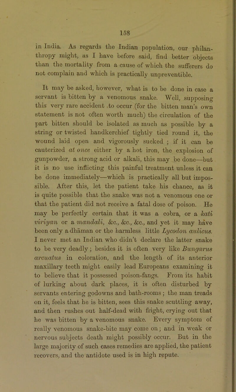 in India. As regards the Indian population, our philan- thropy might, as I have before said, find better objects than the mortality from a cause of which the sufferers do not complain and which is practically unpreventible. It may be asked, however, what is to be done in case a servant is bitten by a venomous snake. Well, supposing this very rare accident to occur (for the bitten man’s own statement is not often worth much) the circulation of the part bitten should be isolated as much as possible by a string or twisted handkerchief tightly tied round it, the wound laid open and vigorously sucked ; if it can be cauterized at once either by a hot iron, the explosion of gunpowder, a strong acid or alkali, this may be done—but it is no use inflicting this painful treatment unless it can be done immediately—which is practically all but impos- sible. After this, let the patient take his chance, as it is quite possible that the snake was not a venomous one or that the patient did not receive a fatal dose of poison. He may be perfectly certain that it was a cobra, or a kati viriyan or a mandali, &c., &c., &c., and yet it may have been only a dhaman or the harmless little Lycodon aulicus. I never met an Indian who didn’t declare the latter snake to be very deadly; besides it is often very like Bungarus arcuatus in coloration, and the length of its anterior maxillary teeth might easily lead Europeans examining it to believe that it possessed poison-fangs. From its habit of lurking about dark places, it is often disturbed by servants entering godowns and bath-rooms; the man treads on it, feels that he is bitten, sees this snake scuttling away, and then rushes out half-dead with fright, crying out that he was bitten by a venomous snake. Every symptom of really venomous snake-bite may come on; and in weak or nervous subjects death might possibly occur. But in the large majority of such cases remedies are applied, the patient recovers, and the antidote used is in high repute.