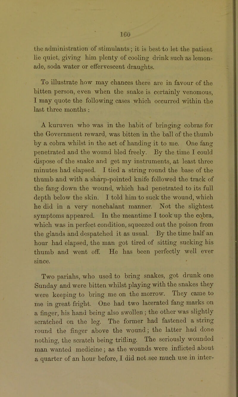 1G0 the administration of stimulants; it is best to let the patient lie quiet, giving him plenty of cooling drink such as lemon- ade, soda water or effervescent draughts. To illustrate how may chances there are in favour of the bitten person, even when the snake is certainly venomous, I may quote the following cases which occurred within the last three months : A kuruven who was in the habit of bringing cobras for the Government reward, was bitten in the ball of the thumb by a cobra whilst in the act of handing it to me. One fang penetrated and the wound bled freely. By the time I could dispose of the snake and get my instruments, at least three minutes had elapsed. I tied a string round the base of the thumb and with a sharp-pointed knife followed the track of the fang down the wound, which had penetrated to its full depth below the skin. I told him to suck the wound, which he did in a very nonchalant manner. Not the slightest symptoms appeared. In the meantime I took up the cobra, which was in perfect condition, squeezed out the poison from the glands and despatched it as usual. By the time half an hour had elapsed, the man got tired of sitting sucking his thumb and went off. He has been perfectly well ever since. Two pariahs, who used to bring snakes, got drunk one Sunday and were bitten whilst playing with the snakes they were keeping to bring me on the morrow. They came to me in great fright. One had two lacerated fang marks on a finger, his hand being also swollen; the other was slightly scratched on the leg. The former had fastened a string round the finger above the wound; the latter had done nothing, the scratch being trifling. The seriously wounded man wanted medicine ; as the wounds were inflicted about