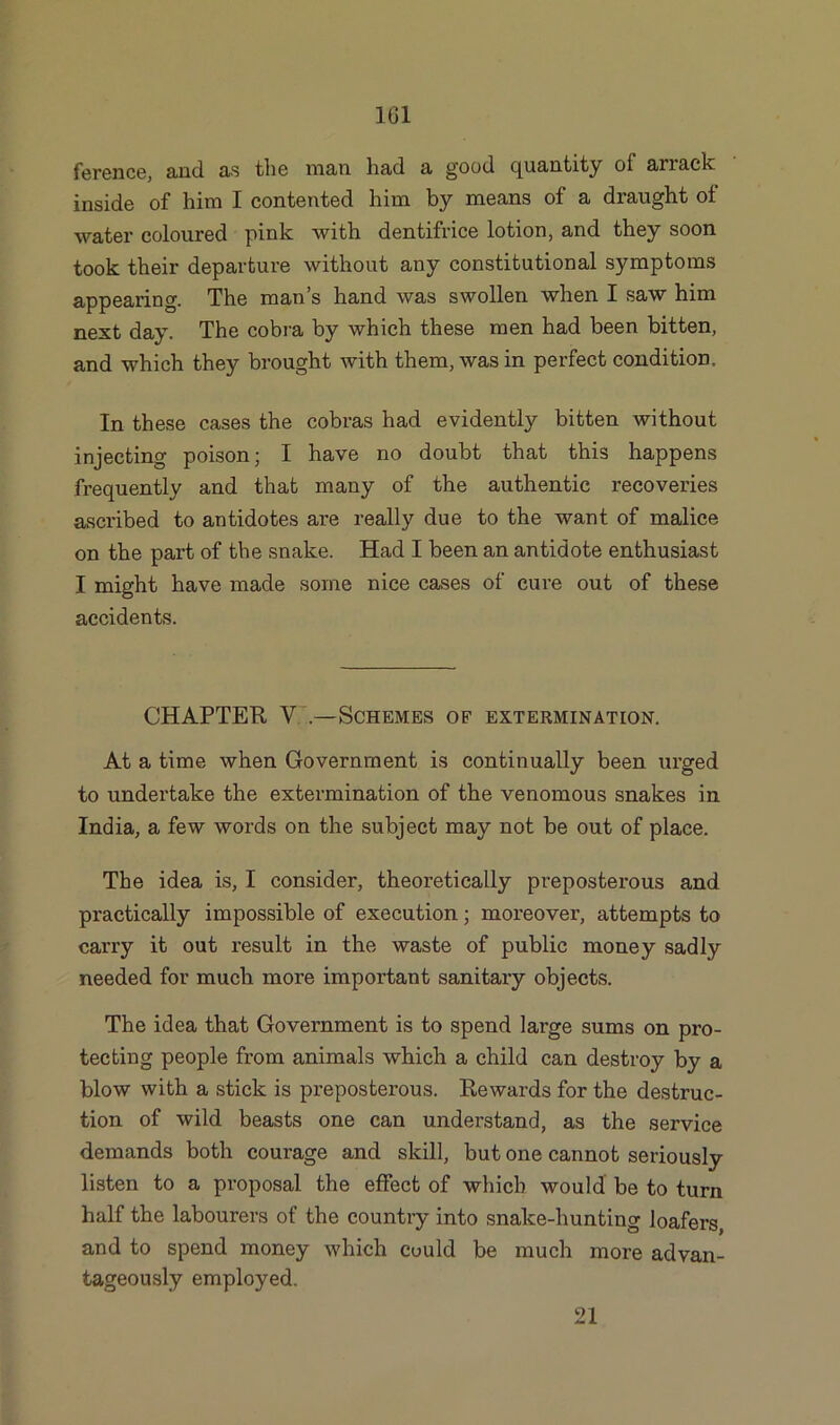 ference, and £is the man had 3. good quantity ol anack inside of him I contented him by means of a draught of water coloured pink with dentifrice lotion, and they soon took their departure without any constitutional symptoms appearing. The man’s hand was swollen when I saw him next day. The cobra by which these men had been bitten, and which they brought with them, was in perfect condition. In these cases the cobras had evidently bitten without injecting poison; I have no doubt that this happens frequently and that many of the authentic recoveries ascribed to antidotes are really due to the want of malice on the part of the snake. Had I been an antidote enthusiast I might have made some nice cases of cure out of these accidents. CHAPTER V .—Schemes of extermination. At a time when Government is continually been urged to undertake the extermination of the venomous snakes in India, a few words on the subject may not be out of place. The idea is, I consider, theoretically preposterous and practically impossible of execution; moreover, attempts to carry it out result in the waste of public money sadly needed for much more important sanitary objects. The idea that Government is to spend large sums on pro- tecting people from animals which a child can destroy by a blow with a stick is preposterous. Rewards for the destruc- tion of wild beasts one can understand, as the service demands both courage and skill, but one cannot seriously listen to a proposal the effect of which would be to turn half the labourers of the country into snalce-hunting loafers, and to spend money which could be much more advan- tageously employed. 21