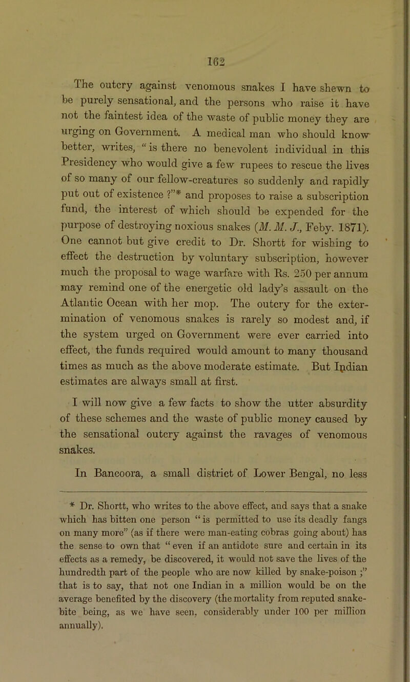 1G2 I he outcry against venomous snakes I have shewn to be purely sensational, and the persons who raise it have not the faintest idea of the waste of public money they are urging on Government. A medical man who should know better, writes, “ is there no benevolent individual in this Presidency who would give a few rupees to rescue the lives of so many of our fellow-creatures so suddenly and rapidly put out of existence ?”* and proposes to l’aise a subscription tund, the interest of which should be expended for the purpose of destroying noxious snakes (ill. M. J., Feby. 1871). One cannot but give credit to Dr. Shortt for wishing to effect the destruction by voluntary subscription, however much the proposal to wage warfare with Its. 250 per annum may remind one of the energetic old lady’s assault on the Atlantic Ocean with her mop. The outcry for the exter- mination of venomous snakes is rarely so modest and, if the system urged on Government were ever carried into effect, the funds required would amount to many thousand times as much as the above moderate estimate. But Ipdian estimates are always small at first. I will now give a few facts to show the utter absurdity of these schemes and the waste of public money caused by the sensational outcry against the ravages of venomous snakes. In Bancoora, a small district of Lower Bengal, no less * Dr. Shortt, who writes to the above effect, and says that a snake which has bitten one person “is permitted to use its deadly fangs on many more” (as if there were man-eating cobras going about) has the sense to own that “ even if an antidote sure and certain in its effects as a remedy, be discovered, it would not save the lives of the hundredth part of the people who are now killed by snake-poison that is to say, that not one Indian in a million would be on the average benefited by the discovery (the mortality from reputed snake- bite being, as we have seen, considerably under 100 per million annually).