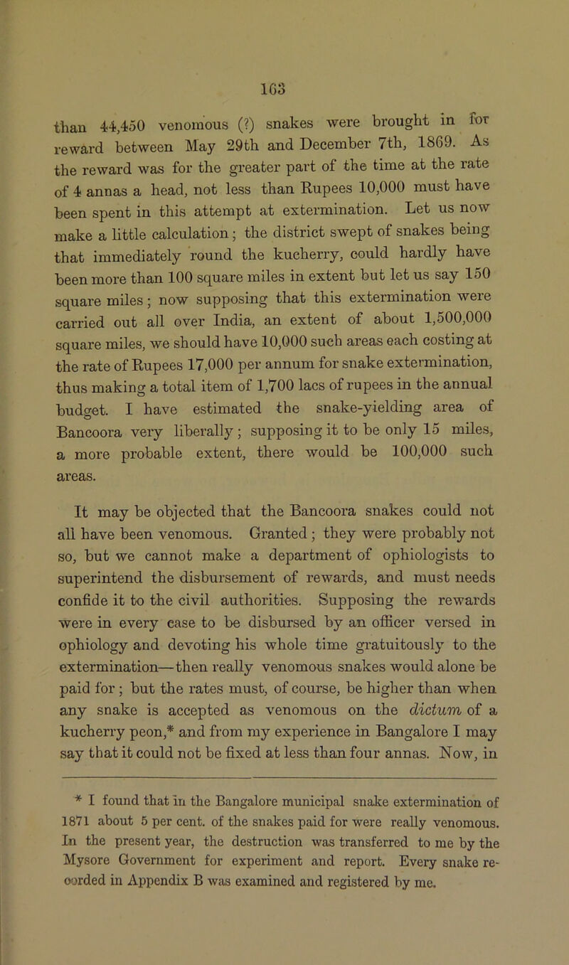 than 44,450 venomous (?) snakes were brought in for reward between May 29th and December 7th, 1869. As the reward was for the greater part of the time at the rate of 4 annas a head, not less than Rupees 10,000 must have been spent in this attempt at extermination. Let us now make a little calculation; the district swept of snakes being that immediately round the kucherry, could hardly have been more than 100 square miles in extent but let us say 150 square miles; now supposing that this extermination were carried out all over India, an extent of about 1,500,000 square miles, we should have 10,000 such areas each costing at the rate of Rupees 17,000 per annum for snake extermination, thus making a total item of 1,700 lacs of rupees in the annual budget. I have estimated the snake-yielding area of Bancoora very liberally ; supposing it to be only 15 miles, a more probable extent, there would be 100,000 such areas. It may be objected that the Bancoora snakes could not all have been venomous. Granted; they were probably not so, but we cannot make a department of ophiologists to superintend the disbursement of rewards, and must needs confide it to the civil authorities. Supposing the rewards were in every ease to be disbursed by an officer versed in ophiology and devoting his whole time gratuitously to the extermination—then really venomous snakes would alone be paid for ; but the rates must, of course, be higher than when any snake is accepted as venomous on the dictum of a kucherry peon,* and from my experience in Bangalore I may say that it could not be fixed at less than four annas. Now, in * I found that in the Bangalore municipal snake extermination of 1871 about 5 per cent, of the snakes paid for were really venomous. In the present year, the destruction was transferred to me by the Mysore Government for experiment and report. Every snake re- corded in Appendix B was examined and registered by me.