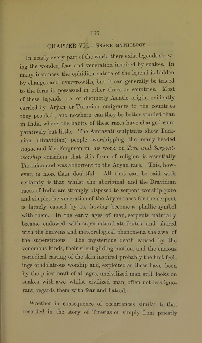 In nearly every part of the world there exist legends show- ing the wonder, fear, and veneration inspired by snakes. In many instances the ophidian nature of the legend is hidden by changes and overgrowths, but it can generally be traced to the form it possessed in other times or countries. Most of these legends are of distinctly Asiatic origin, evidently carried by Aryan or Turanian emigrants to the countries they peopled ; and nowhere can they be better studied than in India where the habits of these races have changed com- paratively but little. The Amravati sculptures show Tura- nian (Dravidian) people worshipping the many-headed naga, and Mr. Ferguson in his work on Tree and Serpent- worship considers that this form of religion is essentially Turanian and was abhorrent to the Aryan race. This, how- ever, is more than doubtful. All that can be said with certainty is that whilst the aboriginal and the Dravidian races of India are strongly disposed to serpent-worship pure and simple, the veneration of the Aryan races for the serpent is largely caused by its having become a phallic symbol with them. In the early ages of man, serpents naturally became endowed with supernatural attributes and shared with the heavens and meteorological phenomena the awe of the superstitious. The mysterious death caused by the venomous kinds, their silent gliding motion, and the curious periodical casting of the skin inspired probably the first feel- ings of idolatrous worship and, exploited as these have been by the priest-craft of all ages, uncivilized man still looks on snakes with awe whilst civilized man, often not less icmo- rant, regards them with fear and hatred. Whether in consequence of occurrences similar to that recorded in the story of Tiresias or simply from priestly