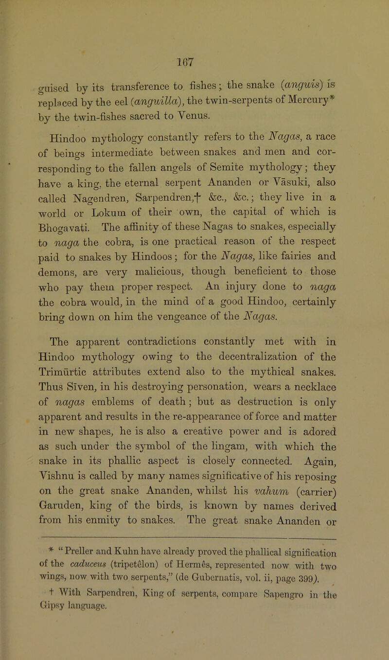 107 guised by its transference to fishes; the snake ([anguis) is replaced by the eel (anguiUci), the twin-serpents of Mercury* by the twin-fishes sacred to Venus. Hindoo mythology constantly refers to the Nagas, a race of beino-s intermediate between snakes and men and cor- responding to the fallen angels of Semite mythology; they have a king., the eternal serpent Ananden or Vasuki, also called Nagendren, Sarpendren,f &c., &c.; they live in a world or Lokum of their own, the capital of which is Bhogavati. The affinity of these Nagas to snakes, especially to naga the cobra, is one practical reason of the respect paid to snakes by Hindoos; for the Nagas, like fairies and demons, are very malicious, though beneficient to those who pay them proper respect. An injury done to naga the cobra would, in the mind of a good Hindoo, certainly bring down on him the vengeance of the Nagas. The apparent contradictions constantly met with in Hindoo mythology owing to the decentralization of the Trimurtic attributes extend also to the mythical snakes. Thus Siven, in his destroying personation, wears a necklace of nagas emblems of death; but as destruction is only apparent and results in the re-appearance of force and matter in new shapes, he is also a creative power and is adored as such under the symbol of the lingam, with which the snake in its phallic aspect is closely connected. Again, Vishnu is called by many names significative of his reposing on the great snake Ananden, whilst his vahum (carrier) Garuden, king of the birds, is known by names derived from his enmity to snakes. The great snake Ananden or * “ Preller and Kuhn have already proved the phallical signification of the caduceus (tripetelon) of Hermes, repi’esented now witli two wings, now with two serpents,” (de Gubernatis, vol. ii, page 399). t With Sarpendren, King of serpents, compare Sapengro in the Gipsy language.
