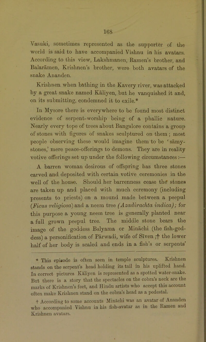 Vasuki, sometimes represented as the supporter of the world is said to have accompanied Vishnu in his avatars. According to this view, Lakshmanen, Ramen’s brother, and Balaramen, Krishnen’s brother, were both avatars of the snake An an den. Krishnen when bathing in the Kavery river, was attacked by a great snake named Kaliyen, but he vanquished it and, on its submitting, condemned it to exile.* In Mysore there is everywhere to be found most distinct evidence of serpent-worship being of a phallic nature. Nearly every tope of trees about Bangalore contains a group of stones with figures of snakes sculptured on them ; most people observing these would imagine them to be ‘ samy- stones,’ mere peace-offerings to demons. They are in reality votive offerings set up under the following circumstances :— A barren woman desirous of offspring has three stones carved and deposited with certain votive ceremonies in the well of the house. Should her barrenness cease th£ stones are taken up and placed with much ceremony (including presents to priests) on a mound made between a peepul (Ficus religiosa) and a neem tree ( Azadirachta indica); for this purpose a young neem tree is generally planted near a full grown peepul tree. The middle stone bears the image of the goddess Balyama or Minachi (the fish-god- dess) a personification of Parwadi, wife of Slven ;f the lower half of her body is scaled and ends in a fish’s or serpents’ * This episode is often seen in temple sculptures. Krishnen stands on the serpent’s head holding its tail in his uplifted hand. In correct pictures Kaliyen is represented as a spotted water-snake. But there is a story that the spectacles on the cobra’s neck are the marks of Krishnen’s feet, and Hindu artists who accept this account often make Krishnen stand on the cobra’s head as a pedestal. + According to some accounts Minachi was an avatar of Ananden who accompanied Vishnu in his fish-avatar as in the Ramen and Krishnen avatars.