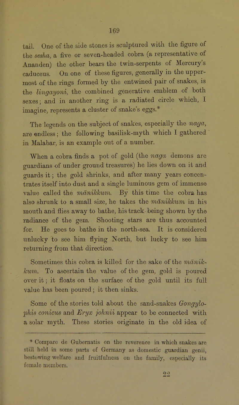 tail. One of the side stones is sculptured with the figure of the sesha, a five or seven-headed cobra (a representative of Ananden) the other bears the twin-serpents of Mercury’s caduceus. On one of these figures, generally in the upper- most of the rings formed by the entwined pair of snakes, is the lingayoni, the combined generative emblem of both sexes; and in another ring is a radiated circle which, I imagine, represents a cluster of snake’s eggs.* The legends on the subject of snakes, especially the nay a, are endless; the following basilisk-myth which I gathered in Malabar, is an example out of a number. When a cobra finds a pot of gold (the naga demons are guardians of under ground treasures) he lies down on it and guards it; the gold shrinks, and after many years concen- trates itself into dust and a single luminous gem of immense value called the mdniJckum. By this time the cobra has also shrunk to a small size, he takes the manikkum in his mouth and flies away to bathe, his track being shown by the radiance of the gem. Shooting stars are thus accounted for. He goes to bathe in the north-sea. It is considered unlucky to see him flying North, but lucky to see him returning from that direction. Sometimes this cobra is killed for the sake of the manik- kum. To ascertain the value of the gem, gold is poured over it; it floats on the surface of the gold until its full value has been poured; it then sinks. Some of the stories told about the sand-snakes Gongylo- phis conicus and Eryx johnii appear to be connected with a solar myth. These stories originate in the old idea of * Compare de Gubernatis on the reverence in which snakes are still held in some parts of Germany as domestic guardian genii, bestowing welfare and fruitfulness on the family, especially its female members. <oo