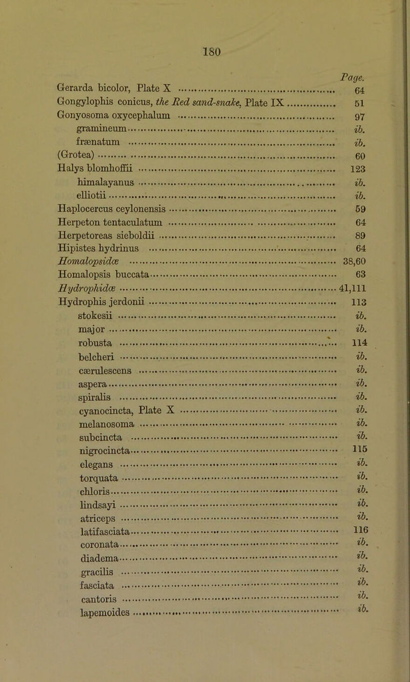 ISO Page. Gerarda bicolor, Plate X 54 Gongylophis conicus, the Red sand-snake. Plate IX 51 Gonyosoma oxycephalum 97 gramineum ib. fraenatum ib. (Grotea) 60 Halys blomlioffii 123 himalayanus ib. elliotii ib. Haplocercus ceylonensis 59 Herpeton tentaculatum 64 Herpetoreas sieboldii 89 Hipistes liydrinus 64 Homalopsidoe 38,60 Homalopsis buccata 63 Hydropliidee 41,111 Hydrophis jerdonii 113 stokesii ib. major ib. robusta 114 belcheri ib. caerulescens ib. aspera ib. spiralis ib. cyanocincta, Plate X ib. melanosoma ib. subcincta ib. nigrocincta 115 elegans ib. torquata ib. cbloris ib. lindsayi ib. atriceps ib. latifasciata 116 coronata ib. diadema ib. gracilis %b- fasciata cantoris lapemoides l^‘