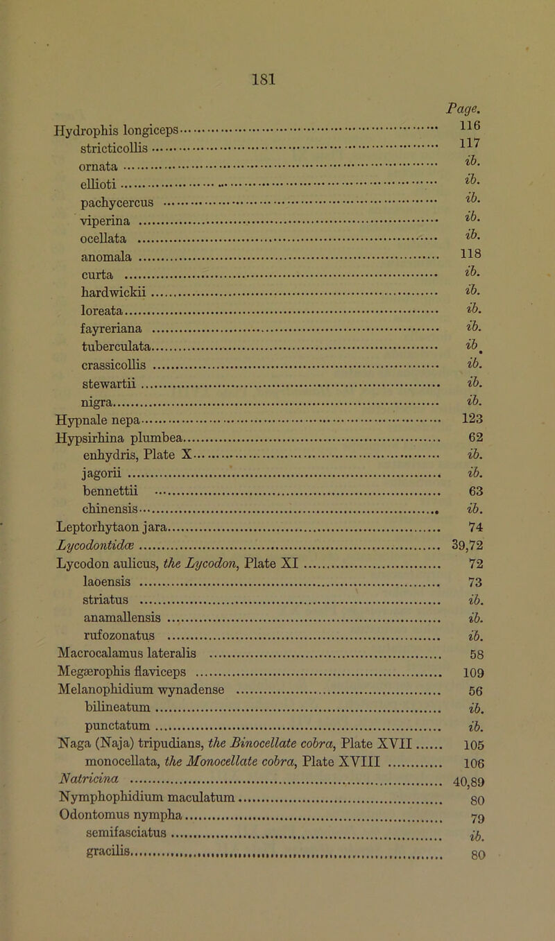 Page. Hydrophis longiceps 116 stricticollis ornata ^■ ellioti pachycercus viperina ocellata anomala H8 curta ib. hardwickii ib. loreata ib. fayreriana ib. tuberculata ibm crassicollis ib. stewartii ib. nigra ib. Hypnale nepa 123 Hypsirhina plumbea 62 enhydris, Plate X ib. jagorii ib. bennettii 63 cbinensis ib. Leptorhytaon jara 74 Lycodontidce 39,72 Lycodon aulicus, the Lycodon, Plate XI 72 laoensis 73 striatus ib. anamallensis ib. rufozonatus ib. Macrocalamus lateralis 58 Megseropbis flaviceps 109 Melanopbidium wynadense 56 bilineatum ib. punctatum ib. Naga (Naja) tripudians, the Binocellate cobra, Plate XVII 105 monocellata, the Monocellate cobra, Plate XVIII 106 Natridna 40,89 Nymphophidium maculatum 80 Odontomus nympha 79 semifasciatus ^ gracilis 80