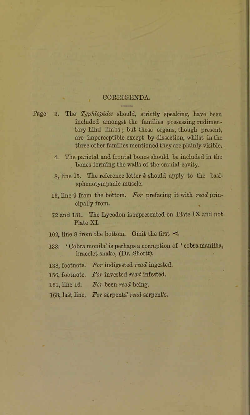 CORRIGENDA. Page 3. The T/jphlopidce should, strictly speaking, have been included amongst the families possessing rudimen- tary hind limbs; but these organs, though present, are imperceptible except by dissection, whilst in the three other families mentioned they are plainly visible. 4. The parietal and frontal bones should be included in the bones forming the walls of the cranial cavity. 8, line 15. The reference letter k should apply to the basi- sphenotympanic muscle. 16, line 9 from the bottom. For prefacing it with read prin- cipally from. 72 and 181. The Lycodon is represented on Plate IX and not Plate XI, 102, line 8 from the bottom. Omit the first •< 133. ‘ Cobra monila’ is perhaps a corruption of ‘ cobra manilha, bracelet snake, (Dr. Shortt). 138, footnote. For indigested read ingested. 156, footnote. For invested read infested. 161, line 16. For been read being. 168, last line, For serpents’ read serpent's.
