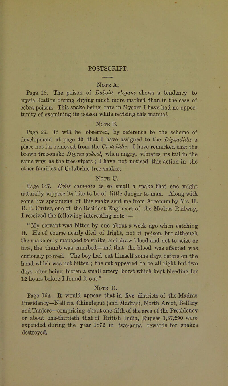 POSTSCRIPT. Note A. Page 16. The poison of DaLoia elegans shows a tendency to crystallization during drying much more marked than in the case of cobra-poison. This snake being rare in Mysore I have had no oppor- tunity of examining its poison while revising this manual. Note B. Page 29. It will be observed, by reference to the scheme of development at page 43, that I have assigned to the Dipsadidce a place not far removed from the Crotalidce. I have remarked that the brown tree-snake Dipsas gokool, when angry, vibrates its tail in the same way as the tree-vipers ; I have not noticed this action in the other families of Colubrine tree-snakes. Note C. Page 147. Echis carinata is so small a snake that one might naturally suppose its bite to be of little danger to man. Along with some live specimens of this snake sent me from Arconum by Mr. H. R. P. Carter, one of the Resident Engineers of the Madras Railway, I received the following interesting note :— “ My servant was bitten by one about a week ago when catching it. He of course nearly died of fright, not of poison, but although the snake only managed to strike and draw blood and not to seize or bite, the thumb was numbed—and that the blood was affected was curiously proved. The boy had cut himself some days before on the hand which was not bitten ; the cut appeared to be all right but two days after being bitten a small artery burst which kept bleeding for 12 hours before I found it out.” Note D. Page 162. It would appear that in five districts of the Madras Presidency—Nellore, Chingleput (and Madras), North Arcot, Bellary and Tanjore—comprising about one-fifth of the area of the Presidency or about one-thirtieth that of British India, Rupees 1,57,290 were expended during the year 1872 in two-anna rewards for snakes destroyed.