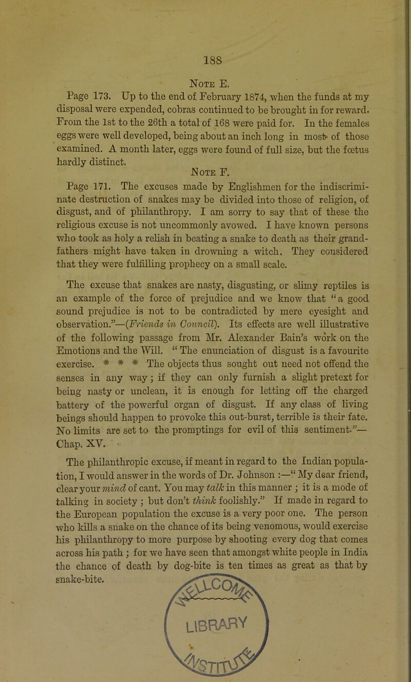 IBS Note E. Page 173. Up to the end of February 1874, when the funds at my disposal were expended, cobras continued to be brought in for reward. From the 1st to the 26th a total of 168 were paid for. In the females eggs were well developed, being about an inch long in mos1> of those examined. A month later, eggs were found of full size, but the foetus hardly distinct. Note F. Page 171. The excuses made by Englishmen for the indiscrimi- nate destruction of snakes may be divided into those of religion, of disgust, and of philanthropy. I am sorry to say that of these the religious excuse is not uncommonly avowed. I have known persons who took as holy a relish in beating a snake to death as their grand- fathers might have taken in drowning a witch. They considered that they were fulfilling prophecy on a small scale. The excuse that snakes are nasty, disgusting, or slimy reptiles is an example of the force of prejudice and we know that “a good sound prejudice is not to be contradicted by mere eyesight and observation.”—(Friends in Council). Its effects are well illustrative of the following passage from Mr. Alexander Bain’s work on the Emotions and the Will. “ The enunciation of disgust is a favourite exercise. * * * The objects thus sought out need not offend the senses in any way; if they can only furnish a slight pretext for being nasty or unclean, it is enough for letting off the charged battery of the powerful organ of disgust. If any class of living beings should happen to provoke this out-burst, terrible is their fate. No limits are set to the promptings for evil of this sentiment.”— Chap. XV. The philanthropic excuse, if meant in regard to the Indian popula- tion, I would answer in the words of Dr. Johnson :—<! My dear friend, clear your mind of cant. You may talk in this manner ; it is a mode of talking in society ; but don’t think foolishly.” If made in regard to the European population the excuse is a very poor one. The person who kills a snake on the chance of its being venomous, would exercise his philanthropy to more purpose by shooting every dog that comes across his path ; for we have seen that amongst white people in India the chance of death by dog-bite is ten times as great as that by snake-bite.