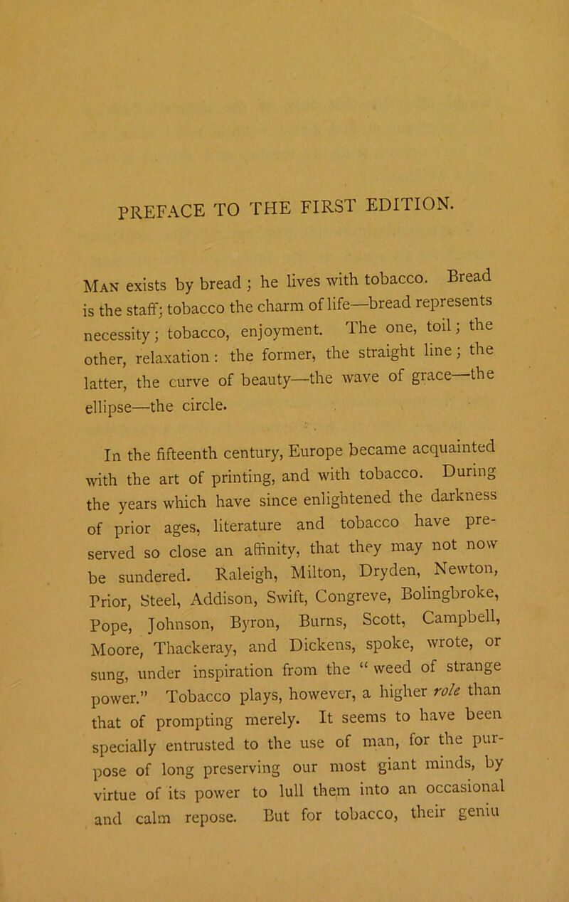 PREFACE TO THE FIRST EDITION. Man exists by bread ; he lives with tobacco. Bread is the staff; tobacco the charm of life—bread represents necessity; tobacco, enjoyment. The one, toil; the other, relaxation: the former, the straight line; the latter, the curve of beauty—the wave of grace the ellipse—the circle. In the fifteenth century, Europe became acquainted with the art of printing, and with tobacco. During the years which have since enlightened the darkness of prior ages, literature and tobacco have pre- served so close an affinity, that they may not now be sundered. Raleigh, Milton, Dryden, Newton, Prior, Steel, Addison, Swift, Congreve, Bolingbroke, Pope, Johnson, Byron, Burns, Scott, Campbell, Moore, Thackeray, and Dickens, spoke, wrote, or sung, under inspiration from the “ weed of strange power.” Tobacco plays, however, a higher role than that of prompting merely. It seems to have been specially entrusted to the use of man, for the pur- pose of long preserving our most giant minds, by virtue of its power to lull them into an occasional and calm repose. But for tobacco, their geniu