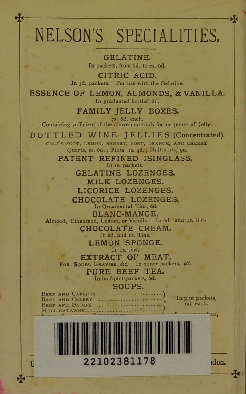 NELSON’S SPECIALITIES. GELATINE. In packets, from 6d. to 7s. 6d. CITRIC ACID. In 3d. packets. For use with the Gelatine. ESSENCE OF LEMON, ALMONDS, & VANILLA. In graduated bottles, 8d. FAMILY JELLY BOXES. 7s. 6d. each. Containing sufficient of the above materials for 12 quarts of Jelly. BOTTLED WINE JELLIES (Concentrated). calf's foot, lemon, sherry, fort, orange, and cherry. Quarts, as. 6d.; Pints, is. 4d.; Hall-pints, 9d. PATENT REFINED ISINGLASS. In is. packets. GELATINE LOZENGES. MILK LOZENGES. LICORICE LOZENGES. CHOCOLATE LOZENGES. In Ornamental Tins, 6d. BLANC-MANGE. Almond, Cinnamon, Lemon, or Vanilla. In 6d. and is. tins. CHOCOLATE cream. In 6d. and is. Tins. LEMON SPONGE. In is. tins. EXTRACT OF MEAT. For Soups, Gravies, &c. In ounce packets, 4«'. PURE BEEF TEA. In half-pint packets, 6d. SOUPS. Berf and Carrots ) Beef and Celery L In Plnt packets, Beef afd Onions f each. Mulligatawny . 1 — a ■> ” ' Its,