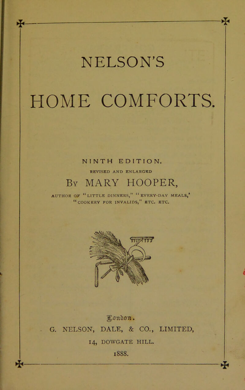 !* NELSON’S HOME COMFORTS. NINTH EDITION. REVISED AND ENLARGED By MARY HOOPER, AUTHOR OR “LITTLE DINNERS,” “ EVERV-DAY MEALS,’ “COOKERY FOR INVALIDS, ETC. ETC. JEcrnbim. . G. NELSON, DALE, & CO., LIMITED, 14, DOWGATE HILL. 1888. *