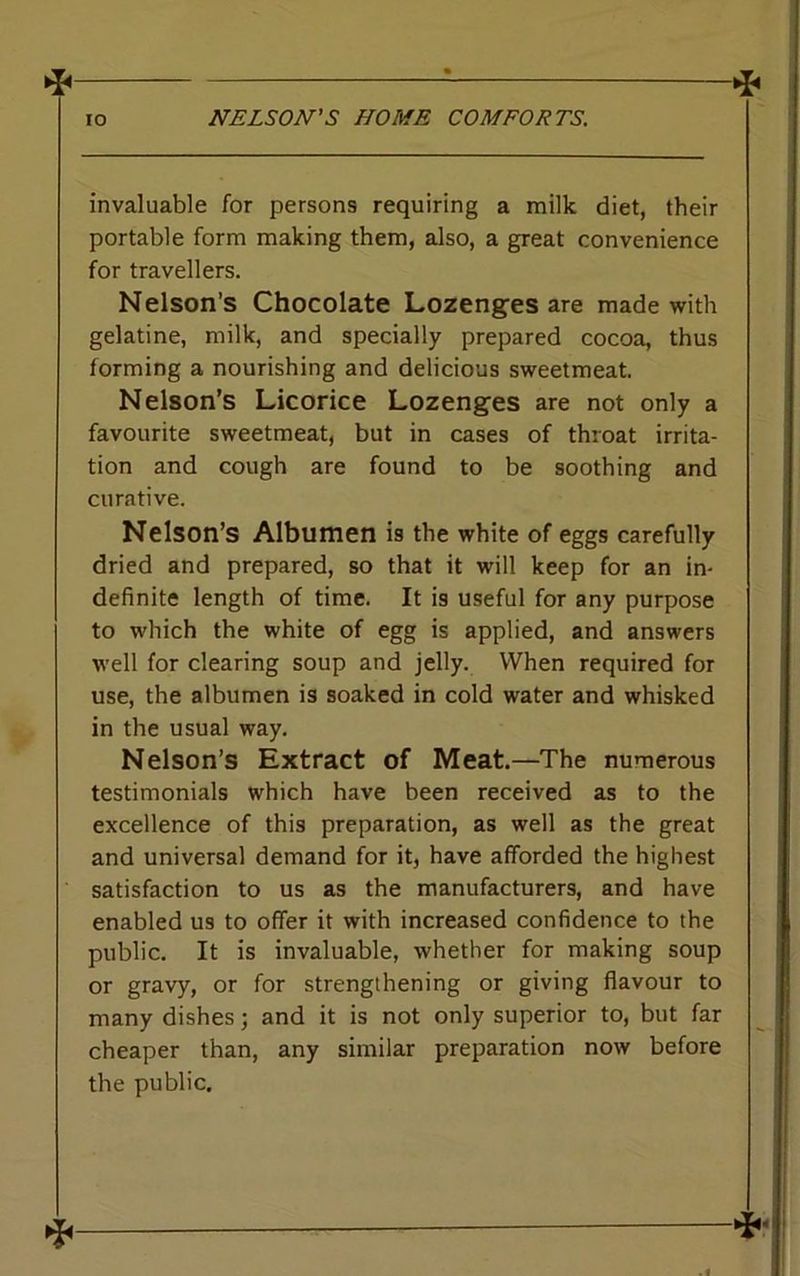 invaluable for persons requiring a milk diet, their portable form making them, also, a great convenience for travellers. Nelson’s Chocolate Lozenges are made with gelatine, milk, and specially prepared cocoa, thus forming a nourishing and delicious sweetmeat. Nelson’s Licorice Lozenges are not only a favourite sweetmeat, but in cases of throat irrita- tion and cough are found to be soothing and curative. Nelson’s Albumen is the white of eggs carefully dried and prepared, so that it will keep for an in- definite length of time. It is useful for any purpose to which the white of egg is applied, and answers well for clearing soup and jelly. When required for use, the albumen is soaked in cold water and whisked in the usual way. Nelson’s Extract of Meat.—The numerous testimonials which have been received as to the excellence of this preparation, as well as the great and universal demand for it, have afforded the highest satisfaction to us as the manufacturers, and have enabled us to offer it with increased confidence to the public. It is invaluable, whether for making soup or gravy, or for strengthening or giving flavour to many dishes; and it is not only superior to, but far cheaper than, any similar preparation now before the public.