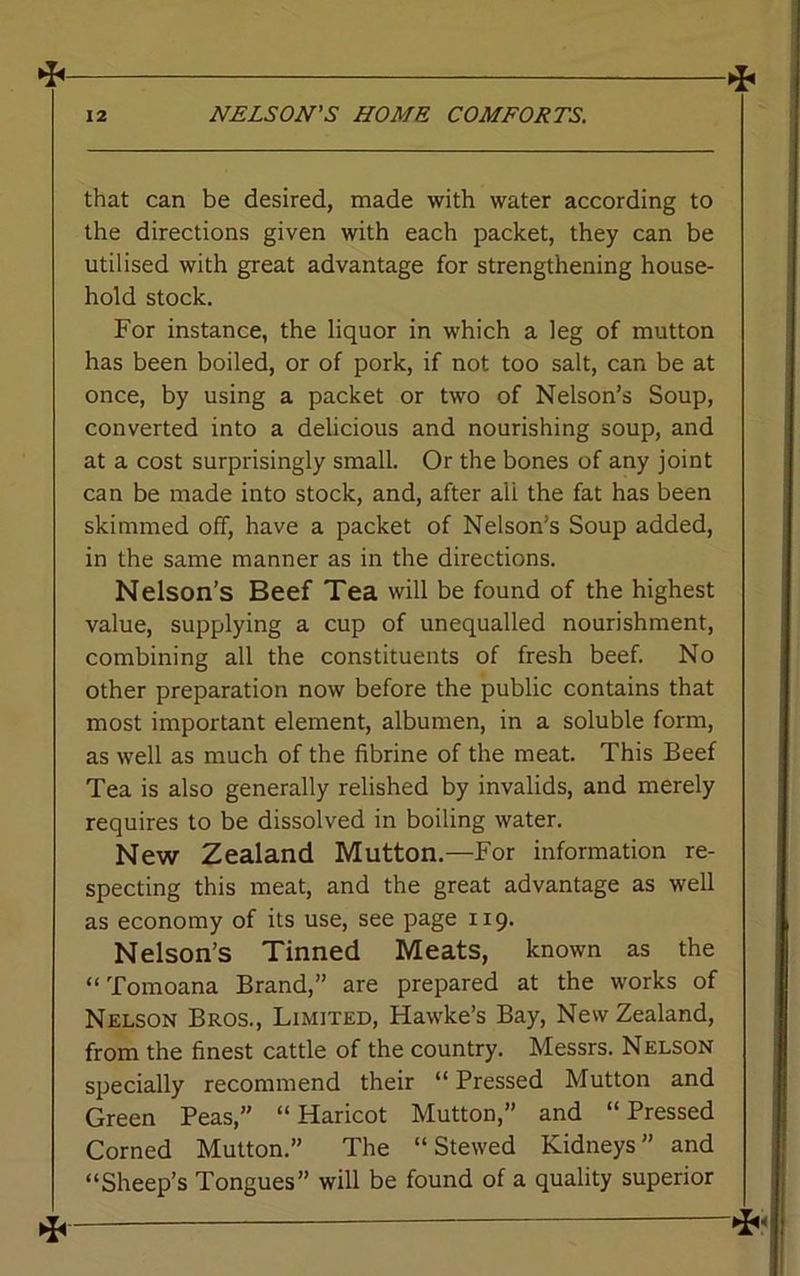 * that can be desired, made with water according to the directions given with each packet, they can be utilised with great advantage for strengthening house- hold stock. For instance, the liquor in which a leg of mutton has been boiled, or of pork, if not too salt, can be at once, by using a packet or two of Nelson’s Soup, converted into a delicious and nourishing soup, and at a cost surprisingly small. Or the bones of any joint can be made into stock, and, after ali the fat has been skimmed off, have a packet of Nelson’s Soup added, in the same manner as in the directions. Nelson’s Beef Tea will be found of the highest value, supplying a cup of unequalled nourishment, combining all the constituents of fresh beef. No other preparation now before the public contains that most important element, albumen, in a soluble form, as well as much of the fibrine of the meat. This Beef Tea is also generally relished by invalids, and merely requires to be dissolved in boiling water. New Zealand Mutton.—For information re- specting this meat, and the great advantage as well as economy of its use, see page 119. Nelson’s Tinned Meats, known as the “ Tomoana Brand,” are prepared at the works of Nelson Bros., Limited, Hawke’s Bay, New Zealand, from the finest cattle of the country. Messrs. Nelson specially recommend their “ Pressed Mutton and Green Peas,” “Haricot Mutton,” and “Pressed Corned Mutton.” The “Stewed Kidneys” and “Sheep’s Tongues” will be found of a quality superior