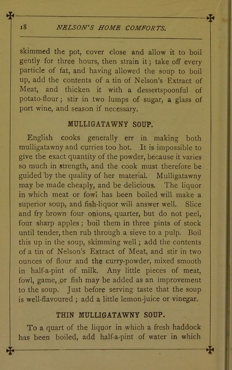 « 18 NELSON'S HOME COMFORTS. skimmed the pot, cover close and allow it to boil gently for three hours, then strain it; take off every particle of fat, and having allowed the soup to boil up, add the contents of a tin of Nelson’s Extract of Meat, and thicken it with a dessertspoonful of potato-flour; stir in two lumps of sugar, a glass of port wine, and season if necessary. MULLIGATAWNY SOUP. English cooks generally err in making both mulligatawny and curries too hot. It is impossible to give the exact quantity of the powder, because it varies so much in strength, and the cook must therefore be guided by the quality of her material. Mulligatawny may be made cheaply, and be delicious. The liquor in which meat or fowl has been boiled will make a superior soup, and fish-liquor will answer well. Slice and fry brown four onions, quarter, but do not peel, four sharp apples; boil them in three pints of stock until tender, then rub through a sieve to a pulp. Boil this up in the soup, skimming well; add the contents of a tin of Nelson’s Extract of Meat, and stir in two ounces of flour and the curry-powder, mixed smooth in half-a-pint of milk. Any little pieces of meat, fowl, game, or fish may be added as an improvement to the soup. Just before serving taste that the soup is well-flavoured ; add a little lemon-juice or vinegar. THIN MULLIGATAWNY SOUP. To a quart of the liquor in which a fresh haddock has been boiled, add half-a-pint of water in which