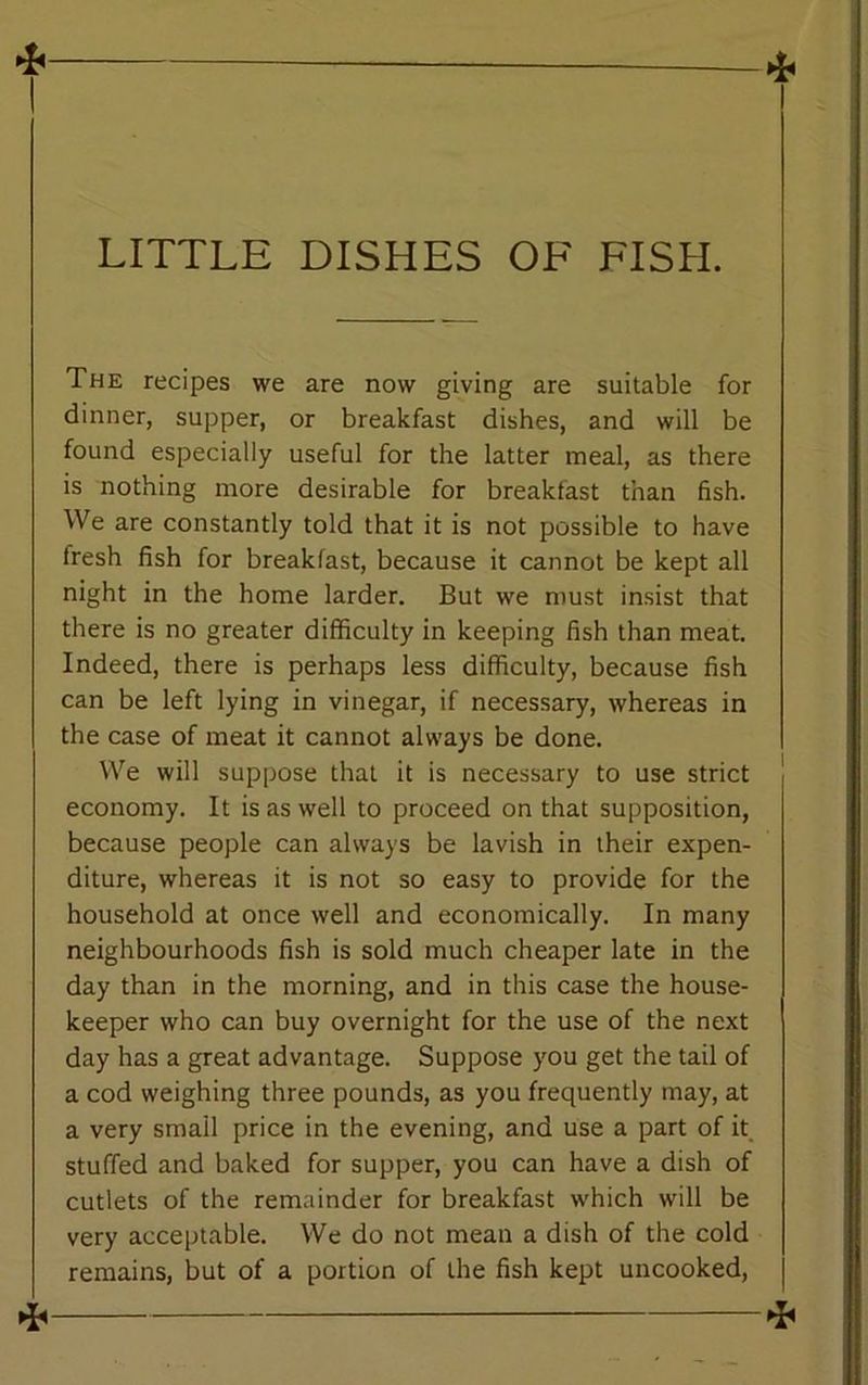 LITTLE DISHES OF FISH. The recipes we are now giving are suitable for dinner, supper, or breakfast dishes, and will be found especially useful for the latter meal, as there is nothing more desirable for breakfast than fish. We are constantly told that it is not possible to have Iresh fish for breakfast, because it cannot be kept all night in the home larder. But we must insist that there is no greater difficulty in keeping fish than meat. Indeed, there is perhaps less difficulty, because fish can be left lying in vinegar, if necessary, whereas in the case of meat it cannot always be done. We will suppose that it is necessary to use strict economy. It is as well to proceed on that supposition, because people can always be lavish in their expen- diture, whereas it is not so easy to provide for the household at once well and economically. In many neighbourhoods fish is sold much cheaper late in the day than in the morning, and in this case the house- keeper who can buy overnight for the use of the next day has a great advantage. Suppose you get the tail of a cod weighing three pounds, as you frequently may, at a very small price in the evening, and use a part of it stuffed and baked for supper, you can have a dish of cutlets of the remainder for breakfast which will be very acceptable. We do not mean a dish of the cold remains, but of a portion of the fish kept uncooked, ^