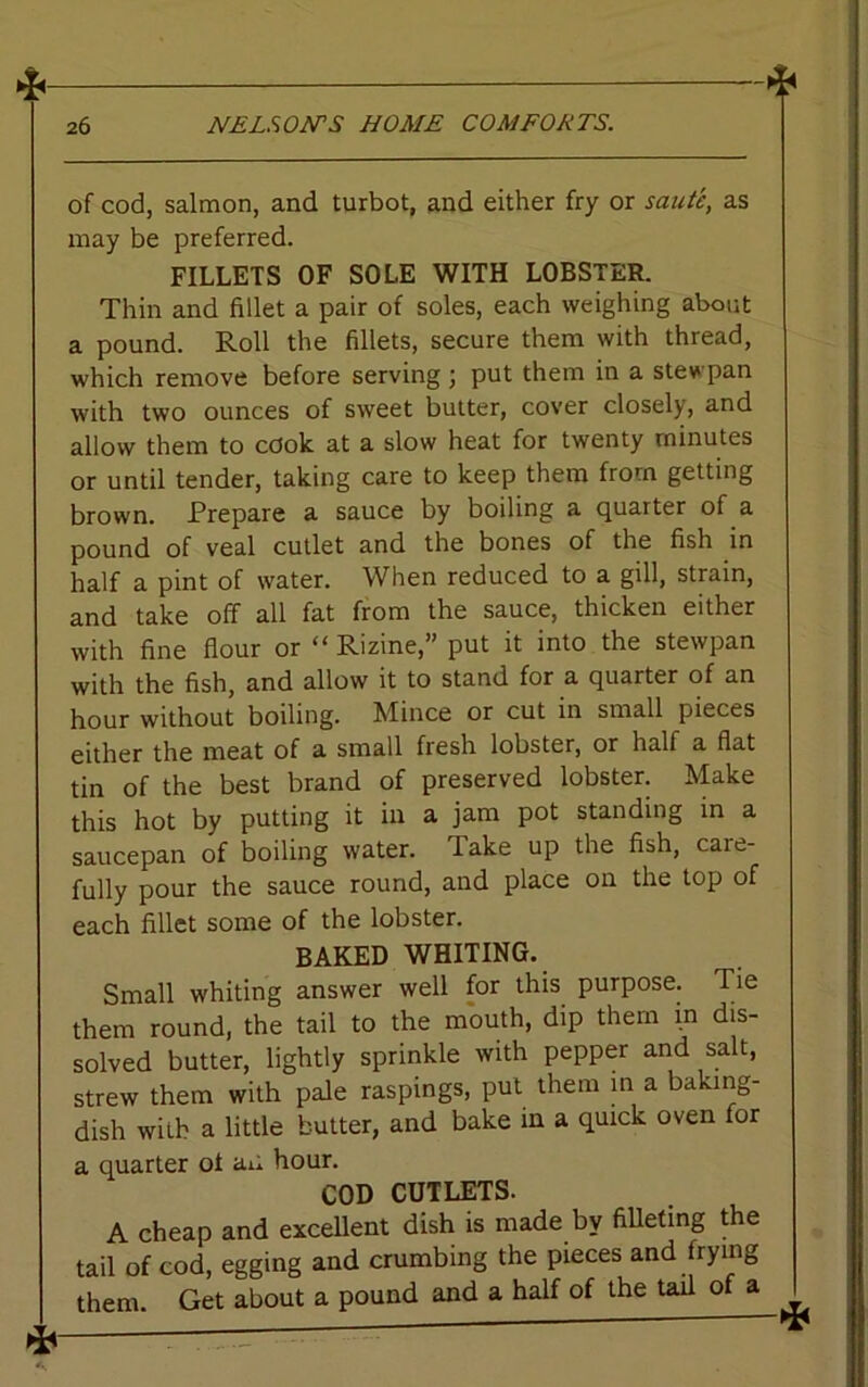 of cod, salmon, and turbot, and either fry or saute, as may be preferred. FILLETS OF SOLE WITH LOBSTER. Thin and fillet a pair of soles, each weighing about a pound. Roll the fillets, secure them with thread, which remove before serving; put them in a stewpan with two ounces of sweet butter, cover closely, and allow them to cook at a slow heat for twenty minutes or until tender, taking care to keep them from getting brown. Prepare a sauce by boiling a quarter of a pound of veal cutlet and the bones of the fish in half a pint of water. When reduced to a gill, strain, and take off all fat from the sauce, thicken either with fine flour or ^Rizine, put it into the stewpan with the fish, and allow it to stand for a quarter of an hour without boiling. Mince or cut in small pieces either the meat of a small fresh lobster, or half a flat tin of the best brand of preserved lobster. Make this hot by putting it in a jam pot standing in a saucepan of boiling water. Take up the fish, care- fully pour the sauce round, and place on the top of each fillet some of the lobster. BAKED WHITING. Small whiting answer well for this purpose. Tie them round, the tail to the mouth, dip them in dis- solved butter, lightly sprinkle with pepper and salt, strew them with pale raspings, put them in a baking- dish with a little butter, and bake in a quick oven for a quarter of an hour. COD CUTLETS. A cheap and excellent dish is made by filleting the tail of cod, egging and crumbing the pieces and frying them. Get about a pound and a half of the tail of a