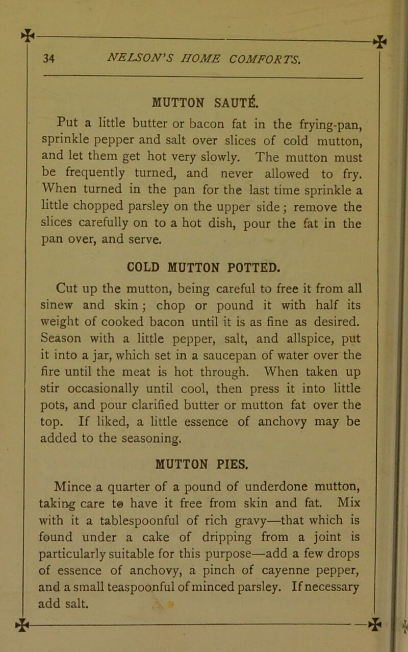 * MUTTON SAUT& Put a little butter or bacon fat in the frying-pan, sprinkle pepper and salt over slices of cold mutton, and let them get hot very slowly. The mutton must be frequently turned, and never allowed to fry. When turned in the pan for the last time sprinkle a little chopped parsley on the upper side; remove the slices carefully on to a hot dish, pour the fat in the pan over, and serve. COLD MUTTON POTTED. Cut up the mutton, being careful to free it from all sinew and skin j chop or pound it with half its weight of cooked bacon until it is as fine as desired. Season with a little pepper, salt, and allspice, put it into a jar, which set in a saucepan of water over the fire until the meat is hot through. When taken up stir occasionally until cool, then press it into little pots, and pour clarified butter or mutton fat over the top. If liked, a little essence of anchovy may be added to the seasoning. MUTTON PIES. Mince a quarter of a pound of underdone mutton, taking care t© have it free from skin and fat. Mix with it a tablespoonful of rich gravy—that which is found under a cake of dripping from a joint is particularly suitable for this purpose—add a few drops of essence of anchovy, a pinch of cayenne pepper, and a small teaspoonful of minced parsley. If necessary add salt.