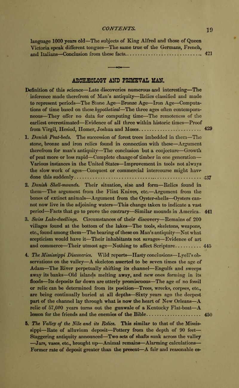 language 1000 years old—The subjects of King Alfred and those of Queen Victoria speak different tongues—The same true of the Germans, French, and Italians—Conclusion from these facts 421 ARCH2E0L0GY AND PRIMEVAL MAN. Definition of this science—Late discoveries numerous and interesting—The inference made therefrom of Man’s antiquity—Relics classified and made to represent periods—The Stone Age—Bronze Age—Iron Age—Computa- tions of time based on these hypothetical—The three ages often contempora- neous—They offer no data for computing time—The remoteness of the earliest overestimated—Evidence of all three within historic times—Proof from Virgil, Hesiod, Ilomer, Joshua and Moses 429 1. Danish Peat-beds. The succession of forest trees imbedded in them—The stone, bronze and iron relics found in connection with these—Argument therefrom for man’s antiquity—The conclusion but a conjecture—Growth of peat more or less rapid—Complete change of timber in one generation— Various instances in the United States—Improvement in tools not always the slow work of ages—Conquest or commercial intercourse might have done this suddenly 437 2. Danish Shell-mounds. Their situation, size and form—Relics found in them—The argument from the Flint Knives, etc.—Argument from the bones of extinct animals—Argument from the Oyster-shells—Oysters can- not now live in the adjoining waters—This change taken to indicate a vast period—Facts that go to prove the contrary—Similar mounds in America. 441 3. Swiss Lake-dwellings. Circumstances of their discovery—Remains of 200 villages found at the bottom of the lakes—The tools, skeletons, weapons, etc., found among them—The bearing of these on Man’s antiquity—Not what scepticism would have it—Their inhabitants not savages—Evidence of art and commerce—Their utmost age—Nothing to affect Scripture 445 ’ 4. The Mississippi Discoveries. Wild reports—Hasty conclusions—Lyell’s ob- servations on the valley—A skeleton asserted to be seven times the age of Adam—The River perpetually shifting its channel—Engulfs and sweeps away its banks—Old islands melting away, and new ones forming in its floods—Its deposits far down are utterly promiscuous—The age of no fossil or relic can be determined from its position—Trees, wrecks, corpses, etc., are being continually buried at all depths—Sixty years ago the deepest part of the channel lay through what is now the heart of New Orleans—A relic of 57,600 years turns out the gunwale of a Kentucky Flat-boat—A lesson for the friends and the enemies of the Bible 450 B. The Valley of the Nile and its Relics. This similar to that of the Missis- sippi—Rate of alluvium deposit—Pottery from the depth of 90 feet— Staggering antiquity announced—Two sets of shafts sunk across the valley —Jars, vases, etc., brought up—Animal remains—Alarming calculations— Former rate of deposit greater than the present—A fair and reasonable es-