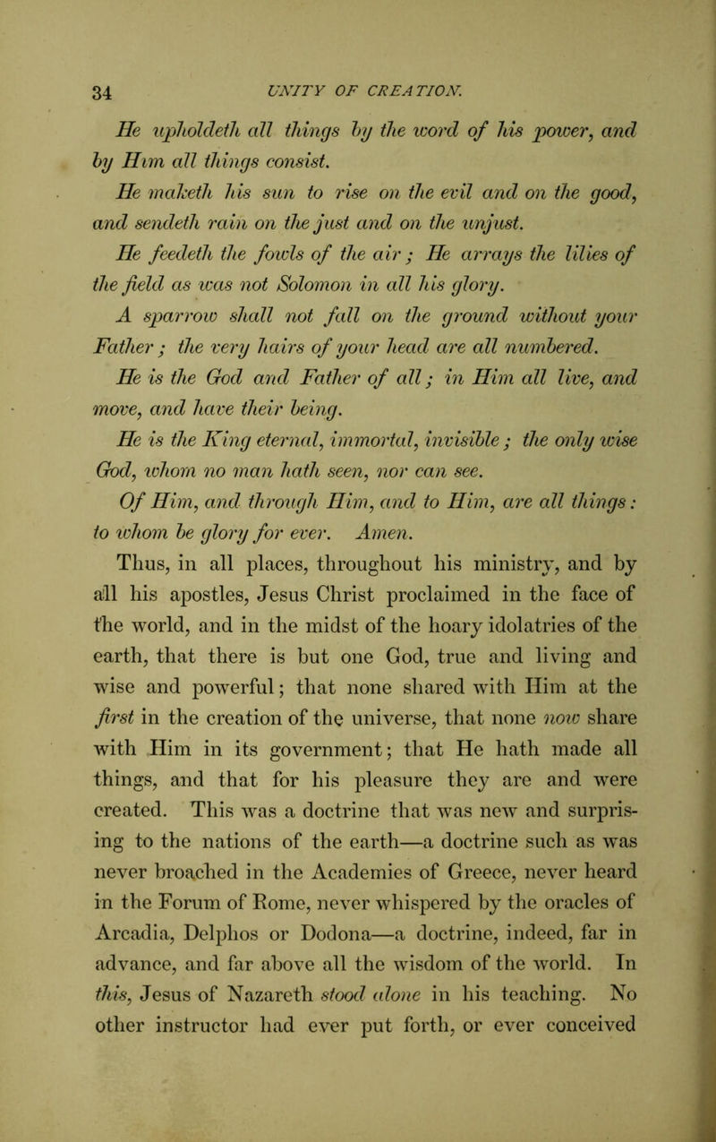 He upholdeth all things by the word of his power, and by Him all things consist. He maketh his sun to rise on the evil and on the good, and sendeth rain on the just and on the unjust. He feedeth the fowls of the air ; He arrays the lilies of the field as teas not Solomon in all his glory. A sparrow shall not fall on the ground without your Father ; the very hairs of your head are all numbered. He is the God and Father of all; in Him all live, and move, and have their being. He is the King eternal, immortal, invisible ; the only icise God, ichom no man hath seen, nor can see. Of Him, and through Him, and to Him, are all things: to whom be glory for ever. Amen. Thus, in all places, throughout his ministry, and by aill his apostles, Jesus Christ proclaimed in the face of the world, and in the midst of the hoary idolatries of the earth, that there is but one God, true and living and wise and powerful; that none shared with Him at the first in the creation of the universe, that none note share with Him in its government; that He hath made all things, and that for his pleasure they are and were created. This was a doctrine that was new and surpris- ing to the nations of the earth—a doctrine such as was never broached in the Academies of Greece, never heard in the Forum of Rome, never whispered by the oracles of Arcadia, Delphos or Dodona—a doctrine, indeed, far in advance, and far above all the wisdom of the world. In this, Jesus of Nazareth stood alone in his teaching. No other instructor had ever put forth, or ever conceived