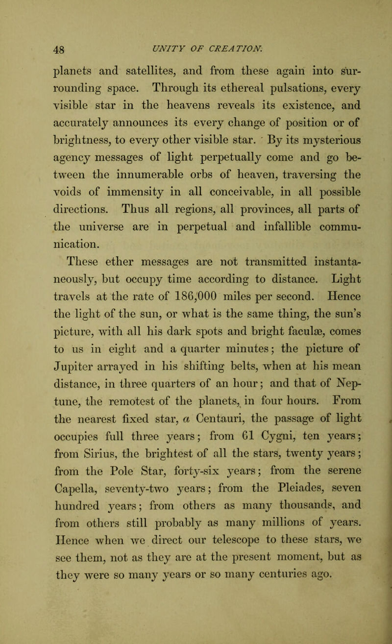 planets and satellites, and from these again into sur- rounding space. Through its ethereal pulsations, every visible star in the heavens reveals its existence, and accurately announces its every change of position or of brightness, to every other visible star. By its mysterious agency messages of light perpetually come and go be- tween the innumerable orbs of heaven, traversing the voids of immensity in all conceivable, in all possible directions. Thus all regions, all provinces, all parts of the universe are in perpetual and infallible commu- nication. These ether messages are not transmitted instanta- neously, but occupy time according to distance. Light travels at the rate of 186,000 miles per second. Hence the light of the sun, or what is the same thing, the sun’s picture, with -all his dark spots and bright faculse, comes to us in eight and a quarter minutes; the picture of Jupiter arrayed in his shifting belts, when at his mean distance, in three quarters of an hour; and that of Nep- tune, the remotest of the planets, in four hours. From the nearest fixed star, a Centauri, the passage of light occupies full three years; from 61 Cygni, ten years; from Sirius, the brightest of all the stars, twenty years; from the Pole Star, forty-six years; from the serene Capella, seventy-two years; from the Pleiades, seven hundred years; from others as many thousands, and from others still probably as many millions of years. Hence when we direct our telescope to these stars, we see them, not as they are at the present moment, but as they were so many years or so many centuries ago.