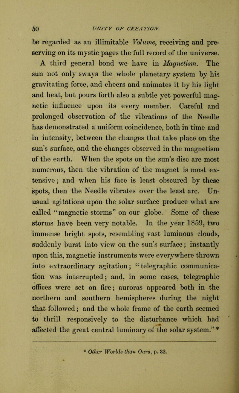 be regarded as an illimitable Volume, receiving and pre- serving on its mystic pages the full record of the universe. A third general bond we have in Magnetism. The sun not only sways the whole planetary system by his gravitating force, and cheers and animates it by his light and heat, but pours forth also a subtle yet powerful mag- netic influence upon its every member. Careful and prolonged observation of the vibrations of the Needle has demonstrated a uniform coincidence, both in time and in intensity, between the changes that take place on the sun’s surface, and the changes observed in the magnetism of the earth. When the spots on the sun’s disc are most numerous, then the vibration of the magnet is most ex- tensive ; and when his face is least obscured by these spots, then the Needle vibrates over the least arc. Un- usual agitations upon the solar surface produce what are called “magnetic storms” on our globe. Some of these storms have been very notable. In the year 1859, two immense bright spots, resembling vast luminous clouds, suddenly burst into view on the sun’s surface; instantly upon this, magnetic instruments were everywhere thrown into extraordinary agitation; “ telegraphic communica- tion was interrupted; and, in some cases, telegraphic offices were set on fire; auroras appeared both in the northern and southern hemispheres during the night that followed; and the whole frame of the earth seemed to thrill responsively to the disturbance which had affected the great central luminary of the solar system.”* * Other Worlds than Ours, p. 32.