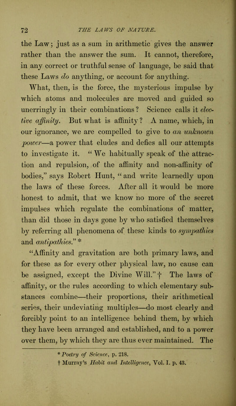 the Law; just as a sum in arithmetic gives the answer rather than the answer the sum. It cannot, therefore, in any correct or truthful sense of language, be said that these Laws do anything, or account for anything. What, then, is the force, the mysterious impulse by which atoms and molecules are moved and guided so unerringly in their combinations ? Science calls it elec-- tive affinity. But what is affinity ? A name, which, in our ignorance, we are compelled to give to an unknown power—a power that eludes and defies all our attempts to investigate it. “ We habitually speak of the attrac- tion and repulsion, of the affinity and non-affinity of bodies,” says Robert Hunt, “ and write learnedly upon the laws of these forces. After all it would be more honest to admit, that we know no more of the secret impulses which regulate the combinations of matter, than did those in days gone by who satisfied themselves by referring all phenomena of these kinds to sympathies and antipathies* “Affinity and gravitation are both primary laws, and for these as for every other physical law, no cause can be assigned, except the Divine Will.”*)* The laws of affinity, or the rules according to which elementary sub- stances combine—their proportions, their arithmetical series, their undeviating multiples—do most clearly and forcibly point to an intelligence behind them, by which they have been arranged and established, and to a power over them, by which they are thus ever maintained. The * Poetry of Science, p. 218. t Murray’s Habit and Intelligence, Vol. I. p. 43.