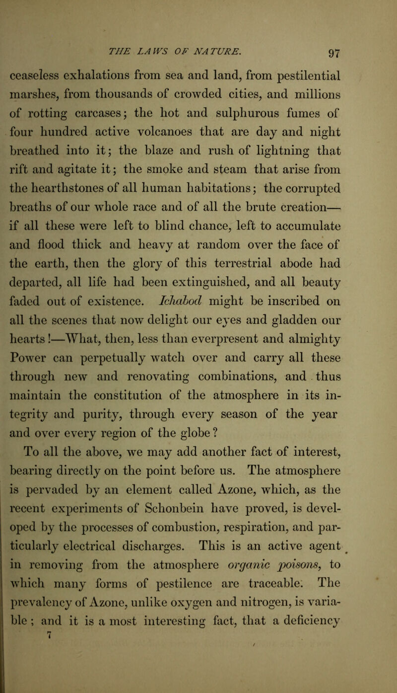 ceaseless exhalations from sea and land, from pestilential marshes, from thousands of crowded cities, and millions of rotting carcases; the hot and sulphurous fumes of four hundred active volcanoes that are day and night breathed into it; the blaze and rush of lightning that rift and agitate it; the smoke and steam that arise from the hearthstones of all human habitations; the corrupted breaths of our whole race and of all the brute creation— if all these were left to blind chance, left to accumulate and flood thick and heavy at random over the face of the earth, then the glory of this terrestrial abode had departed, all life had been extinguished, and all beauty faded out of existence. Idiabod might be inscribed on all the scenes that now delight our eyes and gladden our hearts !—What, then, less than everpresent and almighty Power can perpetually w^atch over and carry all these through new and renovating combinations, and thus maintain the constitution of the atmosphere in its in- tegrity and purity, through every season of the year and over every region of the globe ? To all the above, we may add another fact of interest, bearing directly on the point before us. The atmosphere is pervaded by an element called Azone, which, as the recent experiments of Schonbein have proved, is devel- oped by the processes of combustion, respiration, and par- ticularly electrical discharges. This is an active agent in removing from the atmosphere organic poisons, to which many forms of pestilence are traceable: The prevalency of Azone, unlike oxygen and nitrogen, is varia- ble ; and it is a most interesting fact, that a deficiency 7