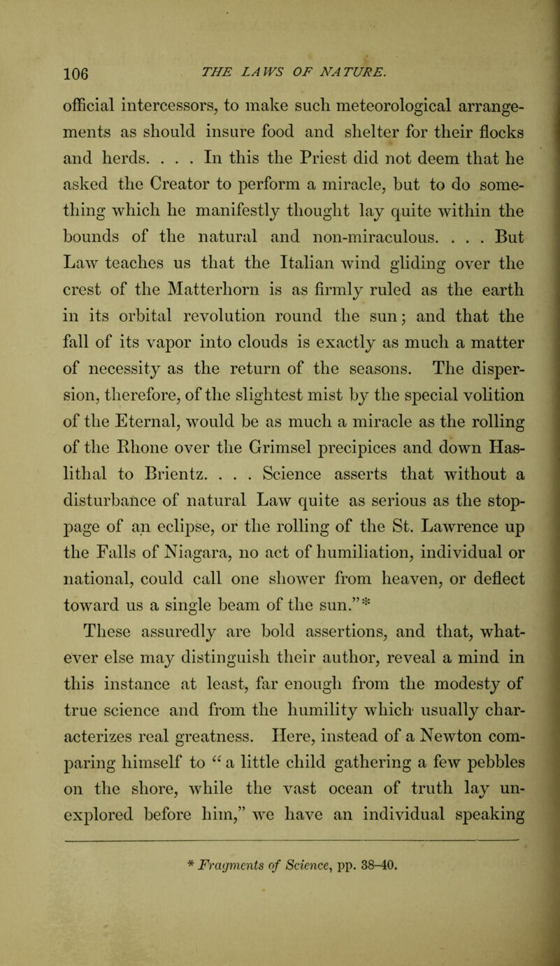 official intercessors, to make such meteorological arrange- ments as should insure food and shelter for their flocks and herds. ... In this the Priest did not deem that he asked the Creator to perform a miracle, but to do some- thing which he manifestly thought lay quite within the bounds of the natural and non-miraculous. . . . But Law teaches us that the Italian wind gliding over the crest of the Matterhorn is as firmly ruled as the earth in its orbital revolution round the sun • and that the fall of its vapor into clouds is exactly as much a matter of necessity as the return of the seasons. The disper- sion, therefore, of the slightest mist by the special volition of the Eternal, would be as much a miracle as the rolling of the Rhone over the Grimsel precipices and down Has- lithal to Brientz. . . . Science asserts that without a disturbance of natural Law quite as serious as the stop- page of an eclipse, or the rolling of the St. Lawrence up the Falls of Niagara, no act of humiliation, individual or national, could call one shower from heaven, or deflect toward us a single beam of the sun.”* These assuredly are bold assertions, and that, what- ever else may distinguish their author, reveal a mind in this instance at least, far enough from the modesty of true science and from the humility which usually char- acterizes real greatness. Here, instead of a Newton com- paring himself to “ a little child gathering a few pebbles on the shore, while the vast ocean of truth lay un- explored before him,” we have an individual speaking * Fragments of Science, pp. 38-40.