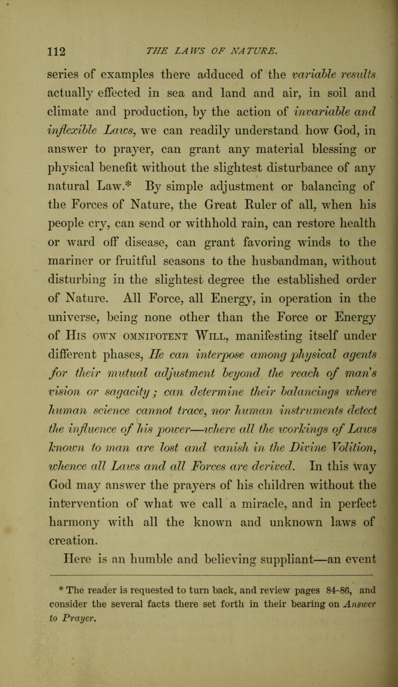 series of examples there adduced of the variable results actually effected in sea and land and air, in soil and climate and production, by the action of invariable and inflexible Laws, we can readily understand how God, in answer to prayer, can grant any material blessing or physical benefit without the slightest disturbance of any natural Law.* By simple adjustment or balancing of the Forces of Nature, the Great Ruler of all, when his people cry, can send or withhold rain, can restore health or ward off disease, can grant favoring winds to the mariner or fruitful seasons to the husbandman, without disturbing in the slightest degree the established order of Nature. All Force, all Energy, in operation in the universe, being none other than the Force or Energy of His own omnipotent Will, manifesting itself under different phases, He can interpose among physical agents for their mutual adjustment beyond the reach of mans vision or sagacity; can determine their balancings ichere human science cannot trace, nor human instruments detect the influence of his power—ichere all the workings of Laws known to man are lost and vanish in the Divine Volition, whence all Laics and all Forces are derived. In this way God may answer the prayers of his children without the intervention of what we call a miracle, and in perfect harmony with all the known and unknown laws of creation. Here is an humble and believing suppliant—an event * The reader is requested to turn back, and review pages 84-86, and consider the several facts there set forth in their bearing on Answer to Prayer.