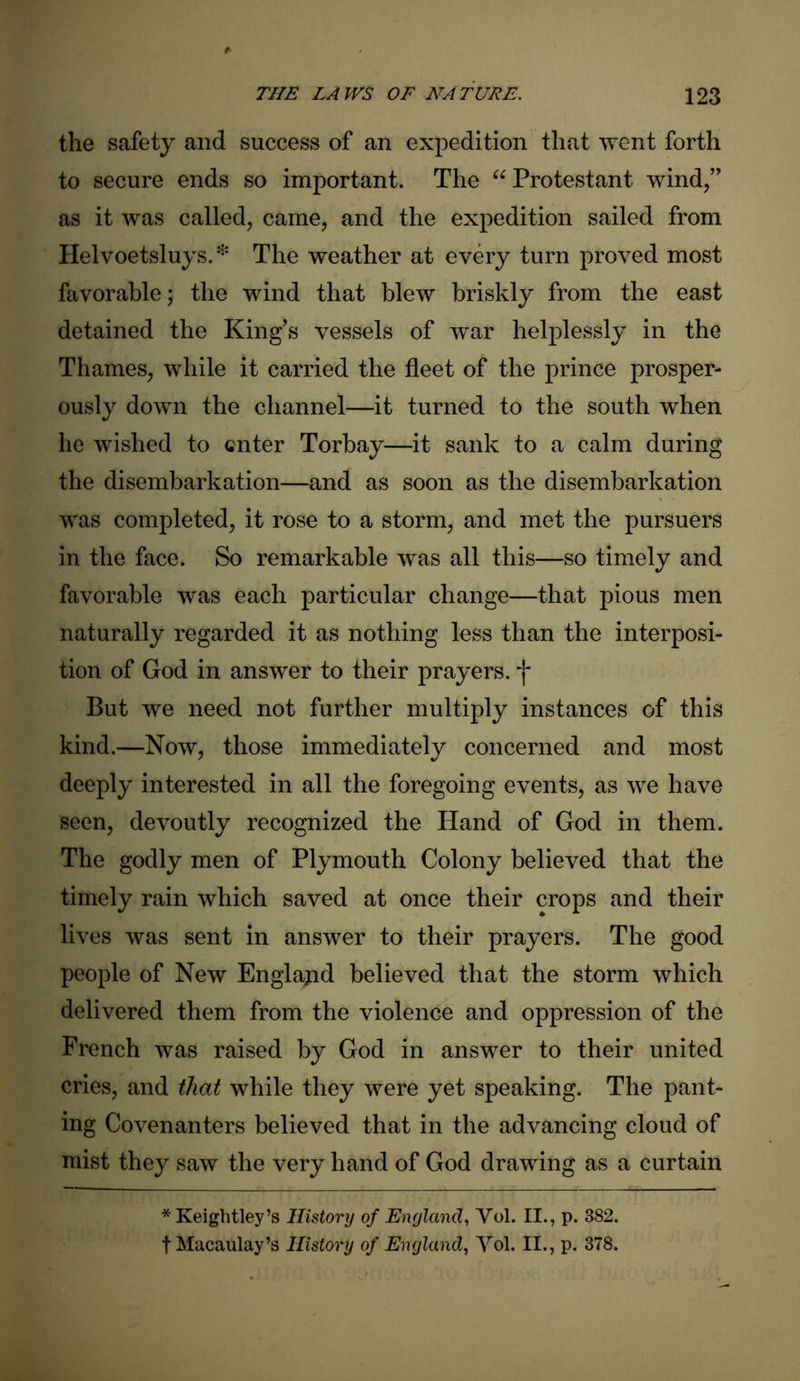 the safety and success of an expedition that went forth to secure ends so important. The “ Protestant wind/’ as it was called, came, and the expedition sailed from Helvoetsluys. * The weather at every turn proved most favorable; the wind that blew briskly from the east detained the King's vessels of war helplessly in the Thames, while it carried the fleet of the prince prosper- ously down the channel—it turned to the south when he wished to enter Torbay—it sank to a calm during the disembarkation—and as soon as the disembarkation was completed, it rose to a storm, and met the pursuers in the face. So remarkable was all this—so timely and favorable was each particular change—that pious men naturally regarded it as nothing less than the interposi- tion of God in answer to their prayers. *j* But we need not further multiply instances of this kind.—Now, those immediately concerned and most deeply interested in all the foregoing events, as we have seen, devoutly recognized the Hand of God in them. The godly men of Plymouth Colony believed that the timely rain which saved at once their crops and their lives was sent in answer to their prayers. The good people of New England believed that the storm which delivered them from the violence and oppression of the French was raised by God in answer to their united cries, and that while they were yet speaking. The pant- ing Covenanters believed that in the advancing cloud of mist they saw the very hand of God drawing as a curtain *Keightley’s History of England, Yol. II., p. 382. t Macaulay’s History of England, Yol. II., p. 378.