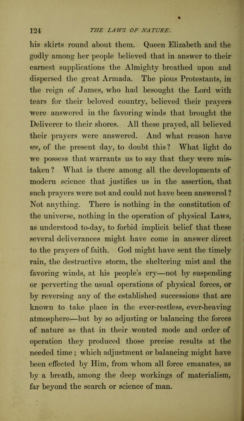 his skirts round about them. Queen Elizabeth and the godly among her people believed that in answer to their earnest supplications the Almighty breathed upon and dispersed the great Armada. The pious Protestants, in the reign of James, who had besought the Lord with tears for their beloved country, believed their prayers were answered in the favoring winds that brought the Deliverer to their shores. All these prayed, all believed their prayers were answered. And what reason have we, of the present day, to doubt this ? What light do we possess that warrants us to say that they were mis- taken ? What is there among all the developments of modern science that justifies us in the assertion, that such prayers were not and could not have been answered ? Not anything. There is nothing in the constitution of the universe, nothing in the operation of physical Laws, as understood to-day, to forbid implicit belief that these several deliverances might have come in answer direct to the prayers of faith. God might have sent the timely rain, the destructive storm, the sheltering mist and the favoring winds, at his people’s cry—not by suspending or perverting the usual operations of physical forces, or by reversing any of the established successions that are known to take place in the ever-restless, ever-heaving atmosphere—but by so adjusting or balancing the forces of nature as that in their wonted mode and order of operation they produced those precise results at the needed time ; which adjustment or balancing might have been effected by Him, from whom all force emanates, as by a breath, among the deep workings of materialism, far beyond the search or science of man.