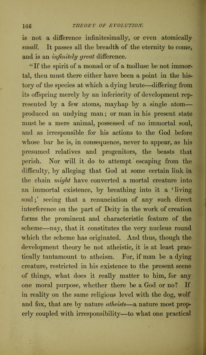 is not a difference infinitesimally, or even atomically small. It passes all the breadth of the eternity to come, and is an infinitely great difference. “If the spirit of a monad or of a mollusc be not immor- tal, then must there either have been a point in the his- tory of the species at which a dying brute—differing from its offspring merely by an inferiority of development rep- resented by a few atoms, mayhap by a single atom— produced an undying man; or man in his present state must be a mere animal, possessed of no immortal soul, and as irresponsible for his actions to the God before whose bar he is, in consequence, never to appear, as his presumed relatives and progenitors, the beasts that perish. Nor will it do to attempt escaping from the difficulty, by alleging that God at some certain link in the chain might have converted a mortal creature into an immortal existence, by breathing into it a Giving soul;’ seeing that a renunciation of any such direct interference on the part of Deity in the work of creation forms the prominent and characteristic feature of the scheme—nay, that it constitutes the very nucleus round which the scheme has originated. And thus, though the development theory be not atheistic, it is at least prac- tically tantamount to atheism. For, if man be a dying creature, restricted in his existence to the present scene of things, what does it really matter to him, for any one moral purpose, whether there be a God or no? If in reality on the same religious level with the dog, wolf and fox, that are by nature atheists—a nature most prop- erly coupled with irresponsibility—to what one practical