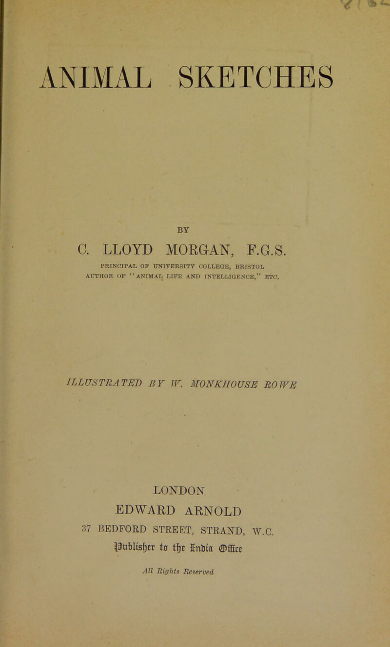 ANIMAL SKETCHES BY C. LLOYD MORGAN, F.G.S. PRINCIPAL OF UNIVERSITY COLLEGE, BRISTOL AUTHOR OF “ANIMAL LIFE AND INTELLIGENCE,” ETC. ILLUSTRATED BY JY. MONKHOUSE ROWE LONDON EDWARD ARNOLD 37 BEDFORD STREET, STRAND, W.C. LBublisfjcr to tfjc Eniia ©fficr All Rights Reserved