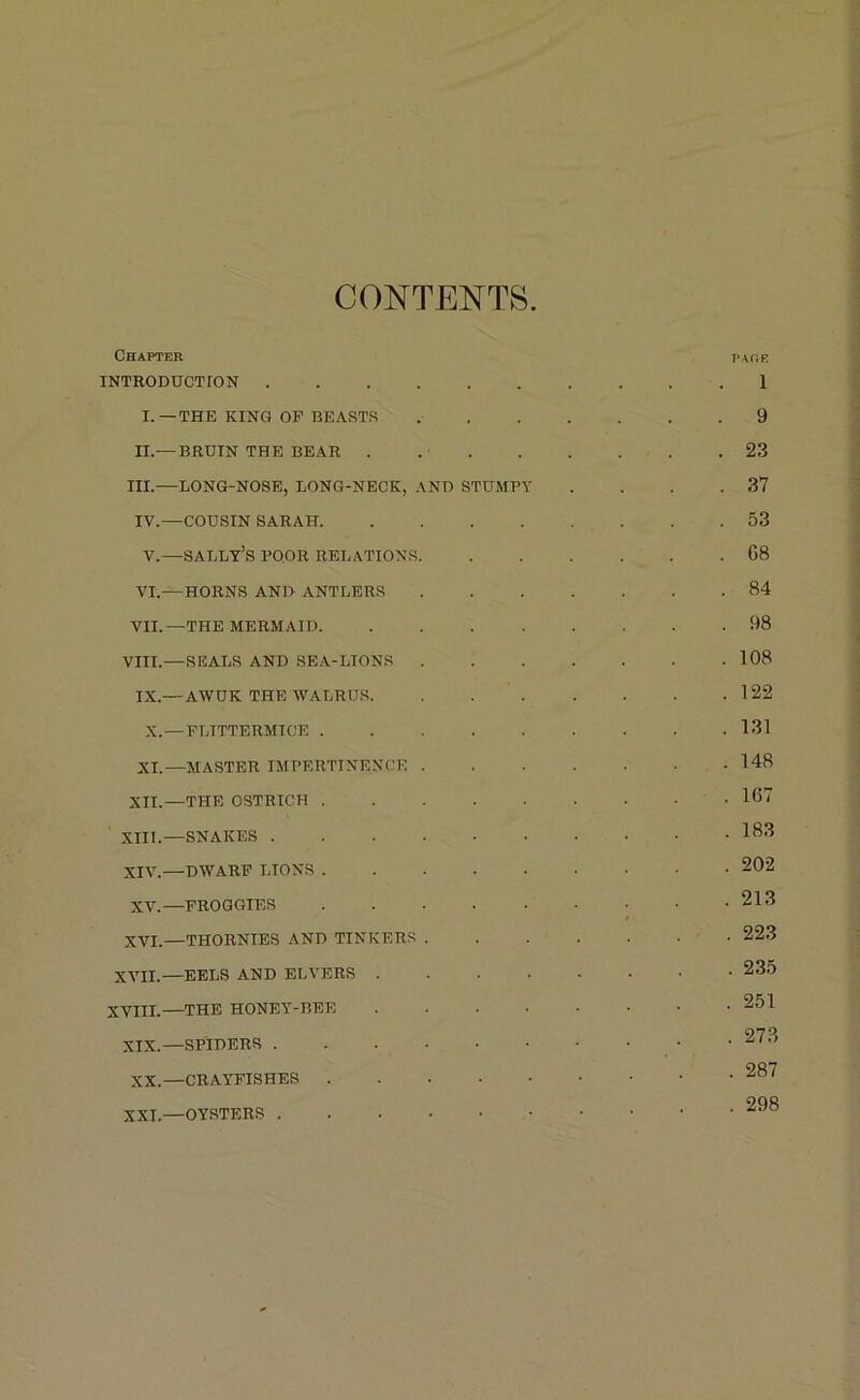 CONTENTS Chapter pare INTRODUCTTON 1 I.—THE KING OP BEASTS 9 n.— BRUIN THE BEAR . 23 III.—LONG-NOSE, LONG-NECK, AND STUMPY . . . .37 IV.—COUSIN SARAH 53 V.—sally’s POOR RELATIONS G8 VI. —HORNS AND ANTLERS 84 VII. —THE MERMAID 98 VIII.—SEALS AND SEA-LIONS 108 IX.—AWUK THE WALRUS 122 X.—FLTTTERMICE 131 XI.—MASTER IMPERTINENCE 148 XII.—THE OSTRICH 107 XIII. —SNAKES I83 XIV. —DWARF LIONS 202 XV.—FROGGIES 213 XVL—THORNIES AND TINKERS . . . ’ • • • 223 XVII.—EELS AND ELVERS 235 XVIII.—THE HONEY-BEE 251 XIX.—SPIDERS 273 XX.—CRAYFISHES 287 XXI.—OYSTERS 298