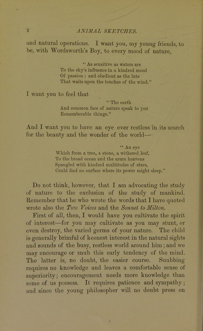 and natural operations. I want you, ray young friends, to be, with Wordsworth’s Boy, to every mood of nature, “ As sensitive as waters are To the sky’s influence in a kindred mood Of passion : and obedient as the lute That waits upon the touches of the wind.” I want you to feel that “ The earth And common face of nature speak to you Rememberable things. ” And I want you to have an eye ever restless in its search for the beauty and the wonder of the world— * ‘ An eye Which from a tree, a stone, a withered leaf, To the broad ocean and the azure heavens Spangled with kindred multitudes of stars, Could find no surface where its power might sleep.” Do not think, however, that I am advocating the study of nature to the exclusion of the study of mankind. Remember that he who wrote the words that I have quoted wrote also the Tivo Voices and the Sonnet to Milton. First of all, then, I would have you cultivate the spirit of interest—for you may cultivate as you may stunt, or even destroy, the varied germs of your nature. The child is generally brimful of keenest interest in the natural sights and sounds of the busy, restless world around him ; and we may encourage or snub this early tendency of the mind. The latter is, no doubt, the easier course. Snubbing requires no knowledge and leaves a comfortable sense of superiority; encouragement needs more knowledge than some of us possess. It requires patience and sympathy ; and since the young philosopher will no doubt press on