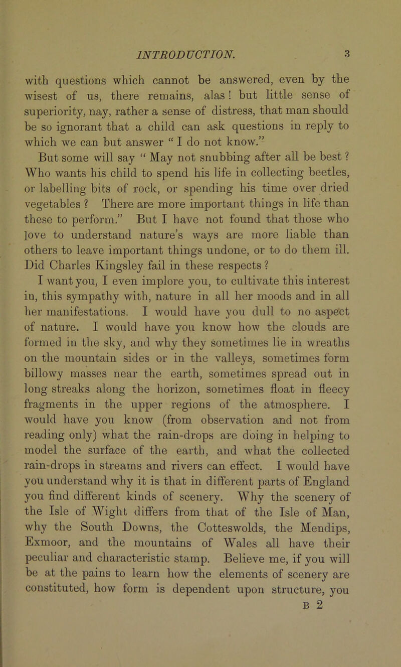 with questions which cannot be answered, even by the wisest of us, there remains, alas! but little sense of superiority, nay, rather a sense of distress, that man should be so ignorant that a child can ask questions in reply to which we can but answer “ I do not know.” But some will say “ May not snubbing after all be best ? Who wants his child to spend his life in collecting beetles, or labelling bits of rock, or spending his time over dried vegetables ? There are more important things in life than these to perform.” But I have not found that those who love to understand nature’s ways are more liable than others to leave important things undone, or to do them ill. Did Charles Kingsley fail in these respects ? I want you, I even implore you, to cultivate this interest in, this sympathy with, nature in all her moods and in all her manifestations. I would have you dull to no aspect of nature. I would have you know how the clouds are formed in the sky, and why they sometimes lie in wreaths on the mountain sides or in the valleys, sometimes form billowy masses near the earth, sometimes spread out in long streaks along the horizon, sometimes float in fleecy fragments in the upper regions of the atmosphere. I would have you know (from observation and not from reading only) what the rain-drops are doing in helping to model the surface of the earth, and what the collected rain-drops in streams and rivers can effect. 1 would have you understand why it is that in different parts of England you find different kinds of scenery. Why the scenery of the Isle of Wight differs from that of the Isle of Man, why the South Downs, the Cotteswolds, the Mendips, Exmoor, and the mountains of Wales all have their peculiar and characteristic stamp. Believe me, if you will be at the pains to learn how the elements of scenery are constituted, how form is dependent upon structure, you B 2