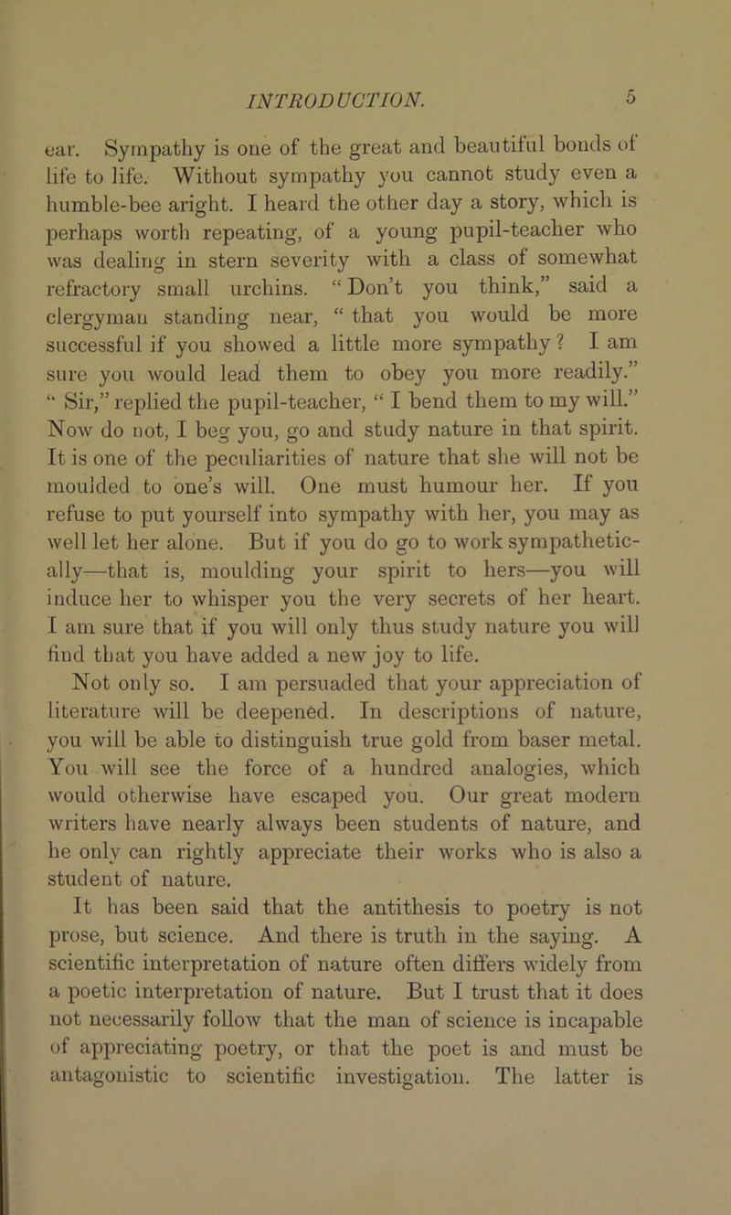 ear. Sympathy is one of the great and beautiful bonds of life to life. Without sympathy you cannot study even a humble-bee aright. I heard the other day a story, which is perhaps worth repeating, of a young pupil-teacher who was dealing in stern severity with a class of somewhat refractory small urchins. “ Don’t you think,” said a clergyman standing near, “ that you would be more successful if you showed a little more sympathy ? I am sure you would lead them to obey you more readily.” “ Sir,” replied the pupil-teacher, “ I bend them to my will.” Now do not, I beg you, go and study nature in that spirit. It is one of the peculiarities of nature that she will not be mouided to one’s will. One must humour her. If you refuse to put yourself into sympathy with her, you may as well let her alone. But if you do go to work sympathetic- ally—that is, moulding your spirit to hers—you will induce her to whisper you the very secrets of her heart. I am sure that if you will only thus study nature you will find that you have added a new joy to life. Not only so. I am persuaded that your appreciation of literature will be deepened. In descriptions of nature, you will be able to distinguish true gold from baser metal. You will see the force of a hundred analogies, which would otherwise have escaped you. Our great modern writers have nearly always been students of nature, and he only can rightly appreciate their works who is also a student of nature. It has been said that the antithesis to poetry is not prose, but science. And there is truth in the saying. A scientific interpretation of nature often differs widely from a poetic interpretation of nature. But I trust that it does not necessarily follow that the man of science is incapable of appreciating poetry, or that the poet is and must be antagonistic to scientific investigation. The latter is