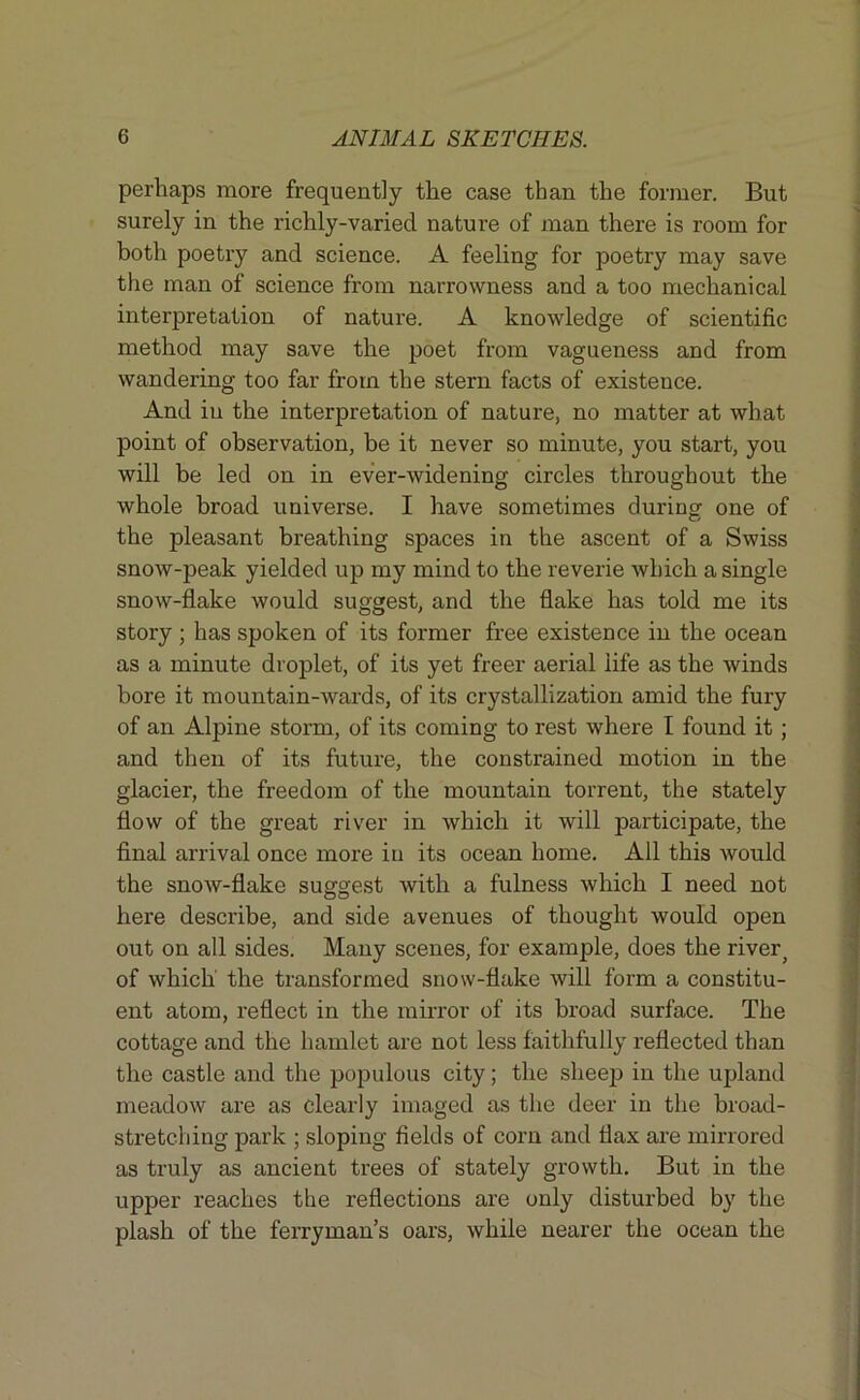 perhaps more frequently the case than the former. But surely in the richly-varied nature of man there is room for both poetry and science. A feeling for poetry may save the man of science from narrowness and a too mechanical interpretation of nature. A knowledge of scientific method may save the poet from vagueness and from wandering too far from the stern facts of existence. And in the interpretation of nature, no matter at what point of observation, be it never so minute, you start, you will be led on in ever-widening circles throughout the whole broad universe. I have sometimes during one of the pleasant breathing spaces in the ascent of a Swiss snow-peak yielded up my mind to the reverie which a single snow-flake would suggest, and the flake has told me its story ; has spoken of its former free existence in the ocean as a minute droplet, of its yet freer aerial life as the winds bore it mountain-wards, of its crystallization amid the fury of an Alpine storm, of its coming to rest where I found it ; and then of its future, the constrained motion in the glacier, the freedom of the mountain torrent, the stately flow of the great river in which it will participate, the final arrival once more in its ocean home. All this would the snow-flake suggest with a fulness which I need not here describe, and side avenues of thought would open out on all sides. Many scenes, for example, does the river, of which' the transformed snow-flake will form a constitu- ent atom, reflect in the mirror of its broad surface. The cottage and the hamlet are not less faithfully reflected than the castle and the populous city; the sheep in the upland meadow are as clearly imaged as the deer in the broad- stretching park ; sloping fields of corn and flax are mirrored as truly as ancient trees of stately growth. But in the upper reaches the reflections are only disturbed by the plash of the ferryman’s oars, while nearer the ocean the