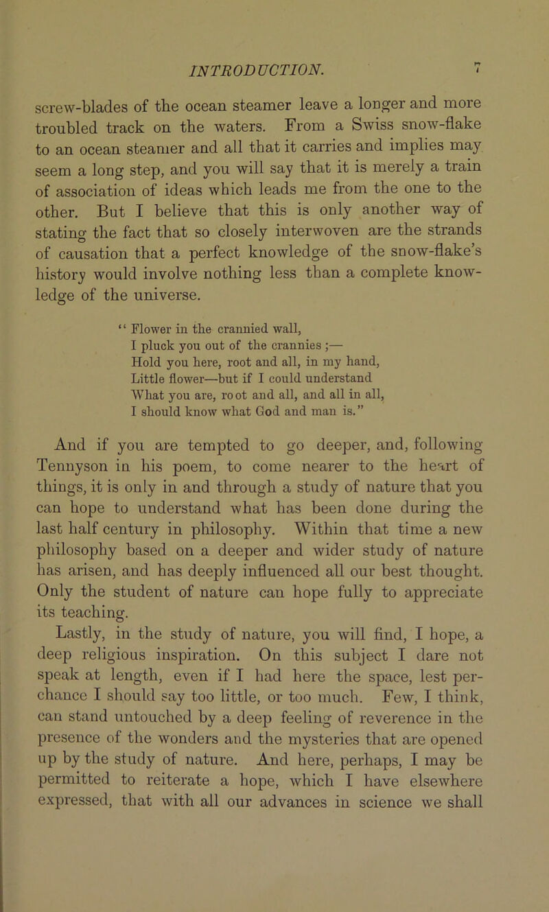 r-T screw-blades of the ocean steamer leave a longer and more troubled track on the waters. From a Swiss snow-flake to an ocean steamer and all that it carries and implies may seem a long step, and you will say that it is merely a train of association of ideas which leads me from the one to the other. But I believe that this is only another way of stating the fact that so closely interwoven are the strands of causation that a perfect knowledge of the snow-flake’s history would involve nothing less than a complete know- ledge of the universe. “ Flower in the crannied wall, I pluck you out of the crannies ;— Hold you here, root and all, in my hand, Little flower—but if I could understand What you are, root and all, and all in all, I should know what God and man is.” And if you are tempted to go deeper, and, following Tennyson in his poem, to come nearer to the heart of things, it is only in and through a study of nature that you can hope to understand what has been done during the last half century in philosophy. Within that time a new philosophy based on a deeper and wider study of nature lias arisen, and has deeply influenced all our best thought. Only the student of nature can hope fully to appreciate its teaching. Lastly, in the study of nature, you will find, I hope, a deep religious inspiration. On this subject I dare not speak at length, even if I had here the space, lest per- chance I should say too little, or too much. Few, I think, can stand untouched by a deep feeling of reverence in the presence of the wonders and the mysteries that are opened up by the study of nature. And here, perhaps, I may be permitted to reiterate a hope, which I have elsewhere expressed, that with all our advances in science we shall