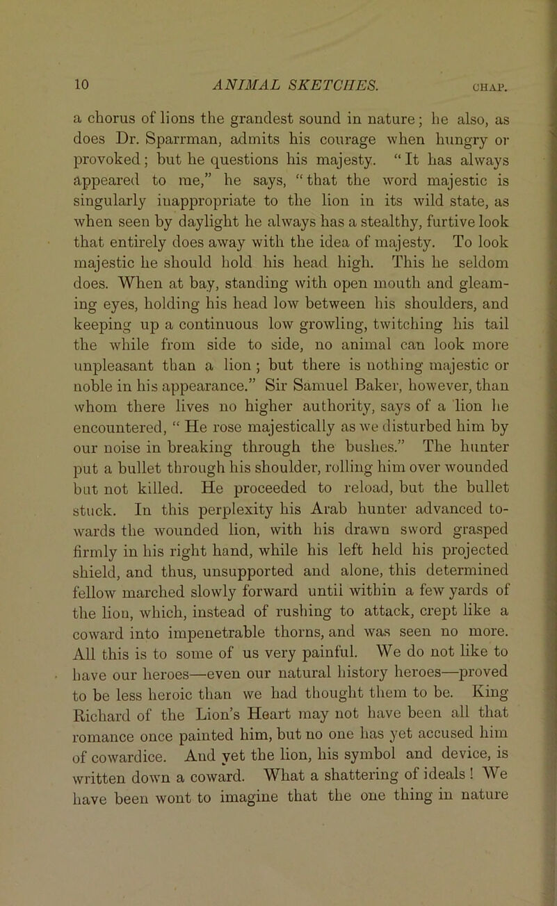 a chorus of lions the grandest sound in nature; he also, as does Dr. Sparrman, admits his courage when hungry or provoked ; but he questions his majesty. “ It has always appeared to me,” he says, “ that the word majestic is singularly inappropriate to the lion in its wild state, as when seen by daylight he always has a stealthy, furtive look that entirely does away with the idea of majesty. To look majestic he should hold his head high. This he seldom does. When at bay, standing with open mouth and gleam- ing eyes, holding his head low between his shoulders, and keeping up a continuous low growling, twitching his tail the while from side to side, no animal can look more unpleasant than a lion ; but there is nothing majestic or noble in his appearance.” Sir Samuel Baker, however, than whom there lives no higher authority, says of a lion lie encountered, “ He rose majestically as we disturbed him by our noise in breaking through the bushes.” The hunter put a bullet through his shoulder, rolling him over wounded but not killed. He proceeded to reload, but the bullet stuck. In this perplexity his Arab hunter advanced to- wards the wounded lion, with his drawn sword grasped firmly in his right hand, while his left held his projected shield, and thus, unsupported and alone, this determined fellow marched slowly forward untii within a few yards of the lion, which, instead of rushing to attack, crept like a coward into impenetrable thorns, and was seen no more. All this is to some of us very painful. We do not like to have our heroes—even our natural history heroes—proved to be less heroic than we had thought them to be. King Richard of the Lion’s Heart may not have been all that romance once painted him, but no one has yet accused him of cowardice. And yet the lion, his symbol and device, is written down a coward. What a shattering of ideals ! We have been wont to imagine that the one thing in nature