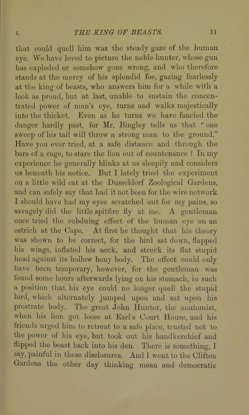 that could quell him was the steady gaze of the human eye. We have loved to picture the noble hunter, whose gun has exploded or somehow gone wrong, and who therefore stands at the mercy of his splendid foe, gazing fearlessly at the kino- of beasts, who answers him for a while with a look as proud, hut at last, unable to sustain the concen- trated power of man’s eye, turns and walks majestically into the thicket. Even as he turns we have fancied the danger hardly past, for Mr. Bingley tells us that “one sweep of his tail will throw a strong man to the ground.” Have you ever tried, at a safe distance and through the bars of a cage, to stare the lion out of countenance ? In my experience he generally blinks at us sleepily and considers us beneath his notice. But I lately tried the experiment on a little wild cat at the Dusseldorf Zoological Gardens, and can safely say that had it not been for the wire network I should have had my eyes scratched out for my pains, so savagely did the little spitfire fly at me. A gentleman once tried the subduing effect of the human eye on an ostrich at the Cape. At first he thought that his theory was shown to be correct, for the bird sat down, flapped his wings, inflated his neck, and struck its flat stupid head against its hollow bony body. The effect could only have been temporary, however, for the gentleman was found some hours afterwards lying on his stomach, in such a position that his eye could no longer quell the stupid bird, which alternately jumped upon and sat upon his prostrate body. The great John Hunter, the anatomist, when his lion got loose at Earl's Court House, and his iriends urged him to retreat to a safe place, trusted not to the power of his eye, but took out his handkerchief and flipped the beast back into his den. There is something, I say, painful in these disclosures. And I went to the Clifton Gardens the other day thinking mean and democratic